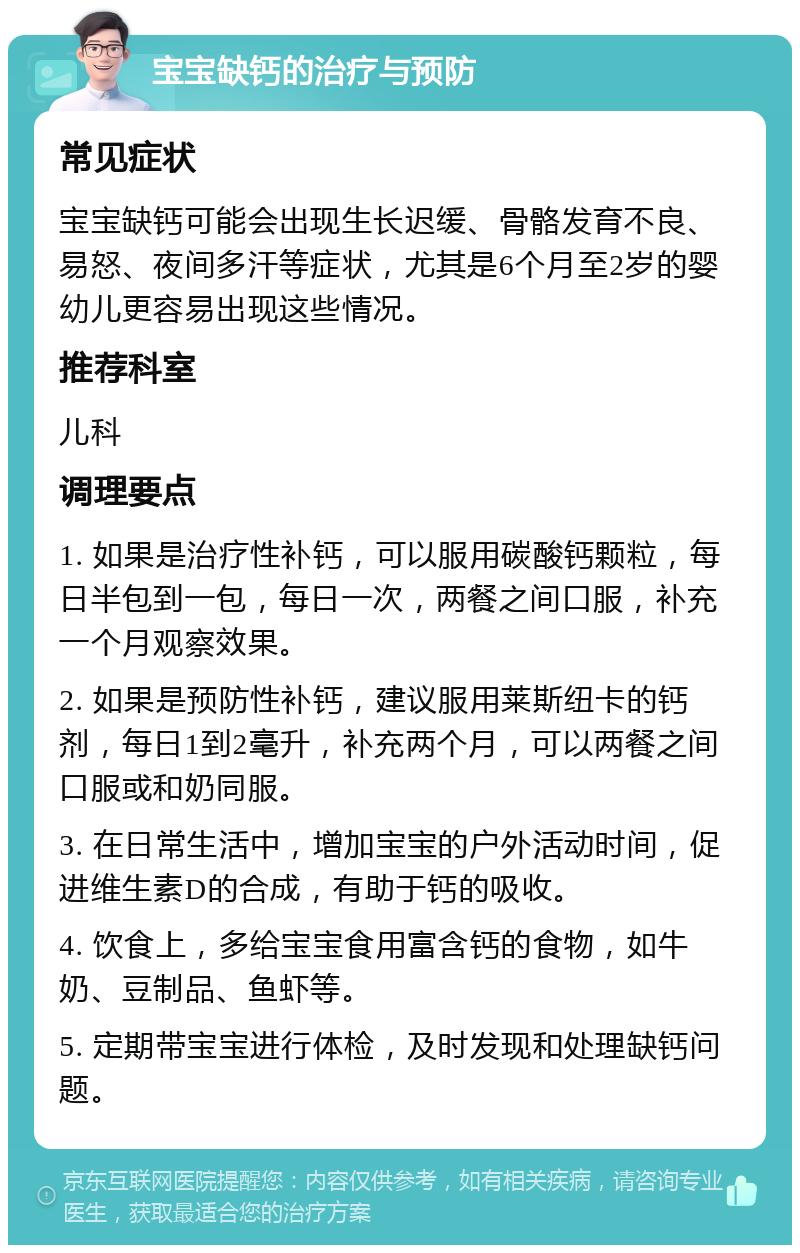 宝宝缺钙的治疗与预防 常见症状 宝宝缺钙可能会出现生长迟缓、骨骼发育不良、易怒、夜间多汗等症状，尤其是6个月至2岁的婴幼儿更容易出现这些情况。 推荐科室 儿科 调理要点 1. 如果是治疗性补钙，可以服用碳酸钙颗粒，每日半包到一包，每日一次，两餐之间口服，补充一个月观察效果。 2. 如果是预防性补钙，建议服用莱斯纽卡的钙剂，每日1到2毫升，补充两个月，可以两餐之间口服或和奶同服。 3. 在日常生活中，增加宝宝的户外活动时间，促进维生素D的合成，有助于钙的吸收。 4. 饮食上，多给宝宝食用富含钙的食物，如牛奶、豆制品、鱼虾等。 5. 定期带宝宝进行体检，及时发现和处理缺钙问题。