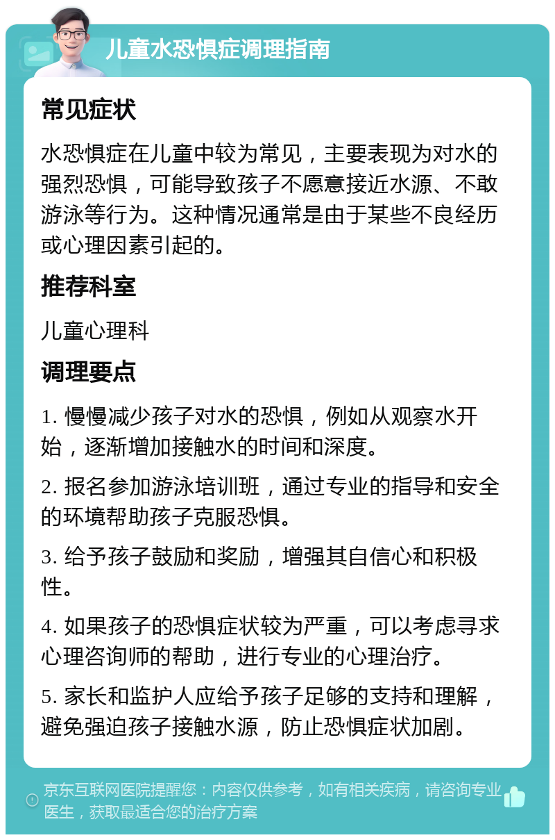 儿童水恐惧症调理指南 常见症状 水恐惧症在儿童中较为常见，主要表现为对水的强烈恐惧，可能导致孩子不愿意接近水源、不敢游泳等行为。这种情况通常是由于某些不良经历或心理因素引起的。 推荐科室 儿童心理科 调理要点 1. 慢慢减少孩子对水的恐惧，例如从观察水开始，逐渐增加接触水的时间和深度。 2. 报名参加游泳培训班，通过专业的指导和安全的环境帮助孩子克服恐惧。 3. 给予孩子鼓励和奖励，增强其自信心和积极性。 4. 如果孩子的恐惧症状较为严重，可以考虑寻求心理咨询师的帮助，进行专业的心理治疗。 5. 家长和监护人应给予孩子足够的支持和理解，避免强迫孩子接触水源，防止恐惧症状加剧。