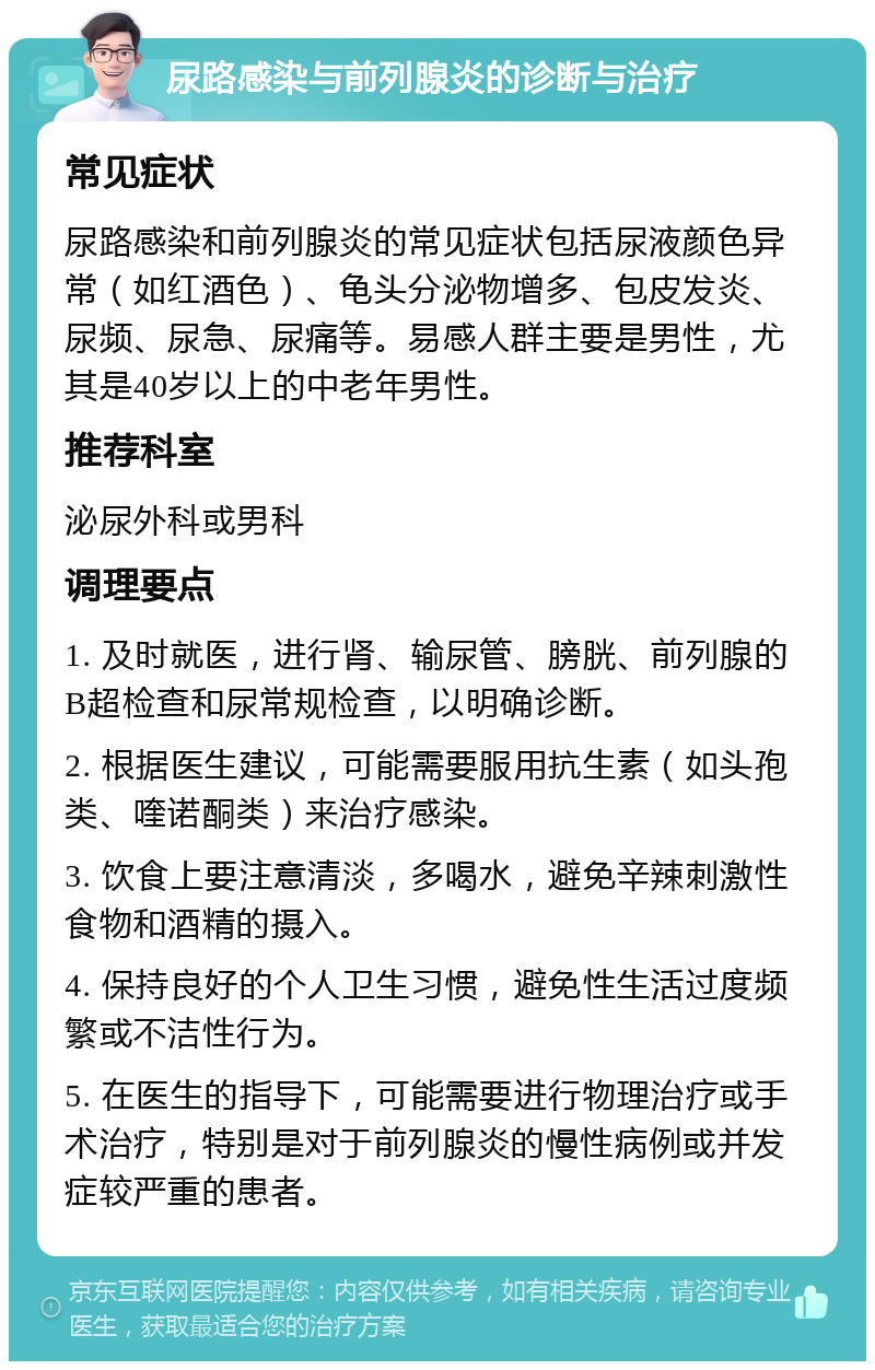 尿路感染与前列腺炎的诊断与治疗 常见症状 尿路感染和前列腺炎的常见症状包括尿液颜色异常（如红酒色）、龟头分泌物增多、包皮发炎、尿频、尿急、尿痛等。易感人群主要是男性，尤其是40岁以上的中老年男性。 推荐科室 泌尿外科或男科 调理要点 1. 及时就医，进行肾、输尿管、膀胱、前列腺的B超检查和尿常规检查，以明确诊断。 2. 根据医生建议，可能需要服用抗生素（如头孢类、喹诺酮类）来治疗感染。 3. 饮食上要注意清淡，多喝水，避免辛辣刺激性食物和酒精的摄入。 4. 保持良好的个人卫生习惯，避免性生活过度频繁或不洁性行为。 5. 在医生的指导下，可能需要进行物理治疗或手术治疗，特别是对于前列腺炎的慢性病例或并发症较严重的患者。