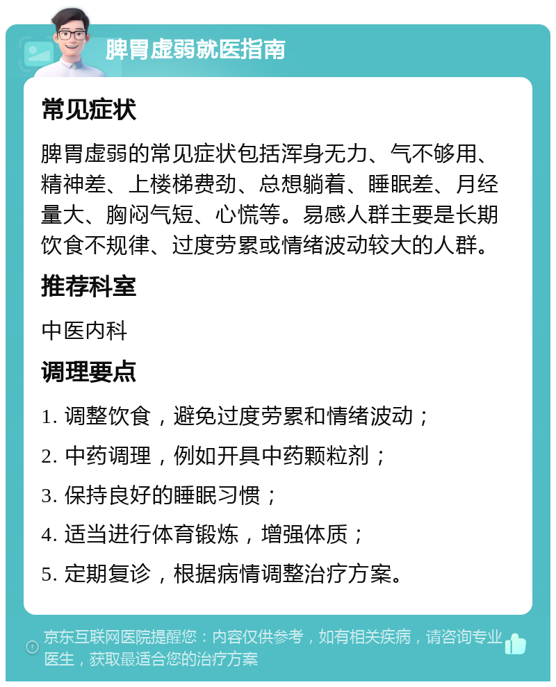 脾胃虚弱就医指南 常见症状 脾胃虚弱的常见症状包括浑身无力、气不够用、精神差、上楼梯费劲、总想躺着、睡眠差、月经量大、胸闷气短、心慌等。易感人群主要是长期饮食不规律、过度劳累或情绪波动较大的人群。 推荐科室 中医内科 调理要点 1. 调整饮食，避免过度劳累和情绪波动； 2. 中药调理，例如开具中药颗粒剂； 3. 保持良好的睡眠习惯； 4. 适当进行体育锻炼，增强体质； 5. 定期复诊，根据病情调整治疗方案。