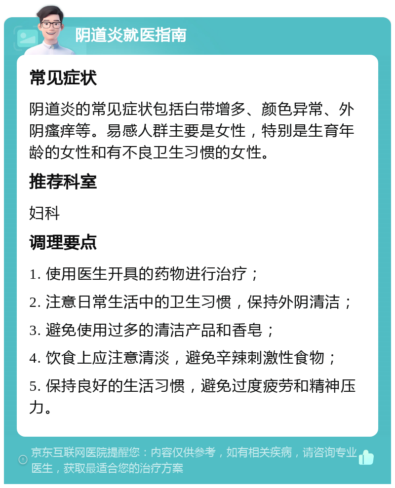 阴道炎就医指南 常见症状 阴道炎的常见症状包括白带增多、颜色异常、外阴瘙痒等。易感人群主要是女性，特别是生育年龄的女性和有不良卫生习惯的女性。 推荐科室 妇科 调理要点 1. 使用医生开具的药物进行治疗； 2. 注意日常生活中的卫生习惯，保持外阴清洁； 3. 避免使用过多的清洁产品和香皂； 4. 饮食上应注意清淡，避免辛辣刺激性食物； 5. 保持良好的生活习惯，避免过度疲劳和精神压力。