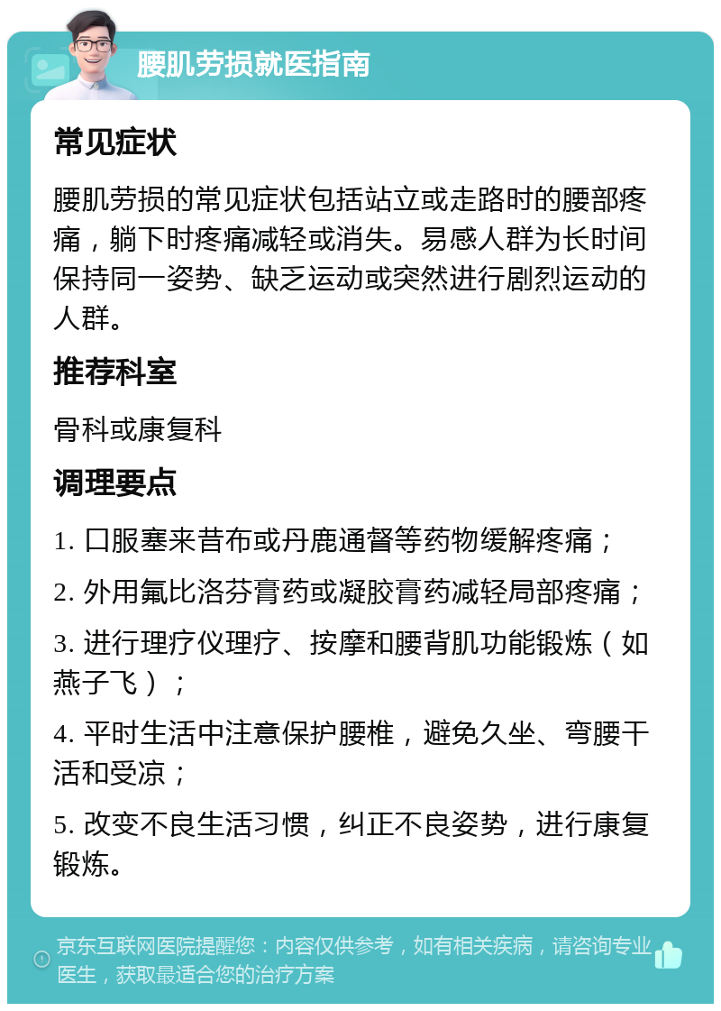 腰肌劳损就医指南 常见症状 腰肌劳损的常见症状包括站立或走路时的腰部疼痛，躺下时疼痛减轻或消失。易感人群为长时间保持同一姿势、缺乏运动或突然进行剧烈运动的人群。 推荐科室 骨科或康复科 调理要点 1. 口服塞来昔布或丹鹿通督等药物缓解疼痛； 2. 外用氟比洛芬膏药或凝胶膏药减轻局部疼痛； 3. 进行理疗仪理疗、按摩和腰背肌功能锻炼（如燕子飞）； 4. 平时生活中注意保护腰椎，避免久坐、弯腰干活和受凉； 5. 改变不良生活习惯，纠正不良姿势，进行康复锻炼。