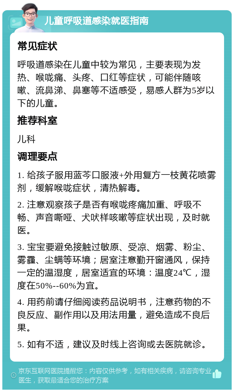 儿童呼吸道感染就医指南 常见症状 呼吸道感染在儿童中较为常见，主要表现为发热、喉咙痛、头疼、口红等症状，可能伴随咳嗽、流鼻涕、鼻塞等不适感受，易感人群为5岁以下的儿童。 推荐科室 儿科 调理要点 1. 给孩子服用蓝芩口服液+外用复方一枝黄花喷雾剂，缓解喉咙症状，清热解毒。 2. 注意观察孩子是否有喉咙疼痛加重、呼吸不畅、声音嘶哑、犬吠样咳嗽等症状出现，及时就医。 3. 宝宝要避免接触过敏原、受凉、烟雾、粉尘、雾霾、尘螨等环境；居室注意勤开窗通风，保持一定的温湿度，居室适宜的环境：温度24℃，湿度在50%--60%为宜。 4. 用药前请仔细阅读药品说明书，注意药物的不良反应、副作用以及用法用量，避免造成不良后果。 5. 如有不适，建议及时线上咨询或去医院就诊。