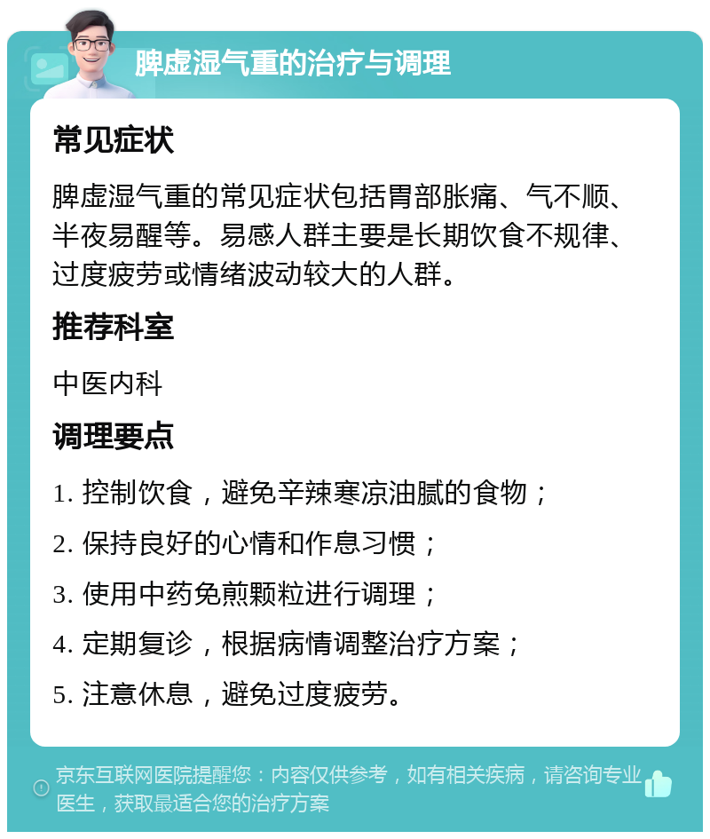 脾虚湿气重的治疗与调理 常见症状 脾虚湿气重的常见症状包括胃部胀痛、气不顺、半夜易醒等。易感人群主要是长期饮食不规律、过度疲劳或情绪波动较大的人群。 推荐科室 中医内科 调理要点 1. 控制饮食，避免辛辣寒凉油腻的食物； 2. 保持良好的心情和作息习惯； 3. 使用中药免煎颗粒进行调理； 4. 定期复诊，根据病情调整治疗方案； 5. 注意休息，避免过度疲劳。