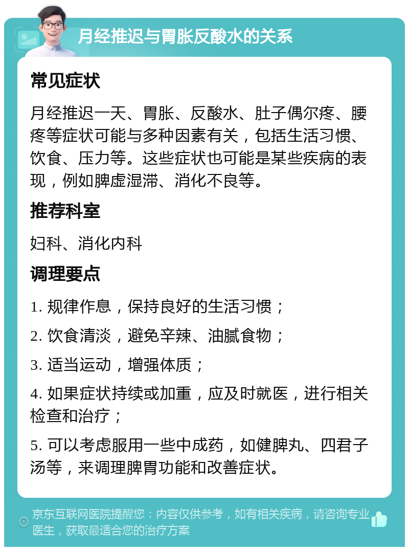 月经推迟与胃胀反酸水的关系 常见症状 月经推迟一天、胃胀、反酸水、肚子偶尔疼、腰疼等症状可能与多种因素有关，包括生活习惯、饮食、压力等。这些症状也可能是某些疾病的表现，例如脾虚湿滞、消化不良等。 推荐科室 妇科、消化内科 调理要点 1. 规律作息，保持良好的生活习惯； 2. 饮食清淡，避免辛辣、油腻食物； 3. 适当运动，增强体质； 4. 如果症状持续或加重，应及时就医，进行相关检查和治疗； 5. 可以考虑服用一些中成药，如健脾丸、四君子汤等，来调理脾胃功能和改善症状。