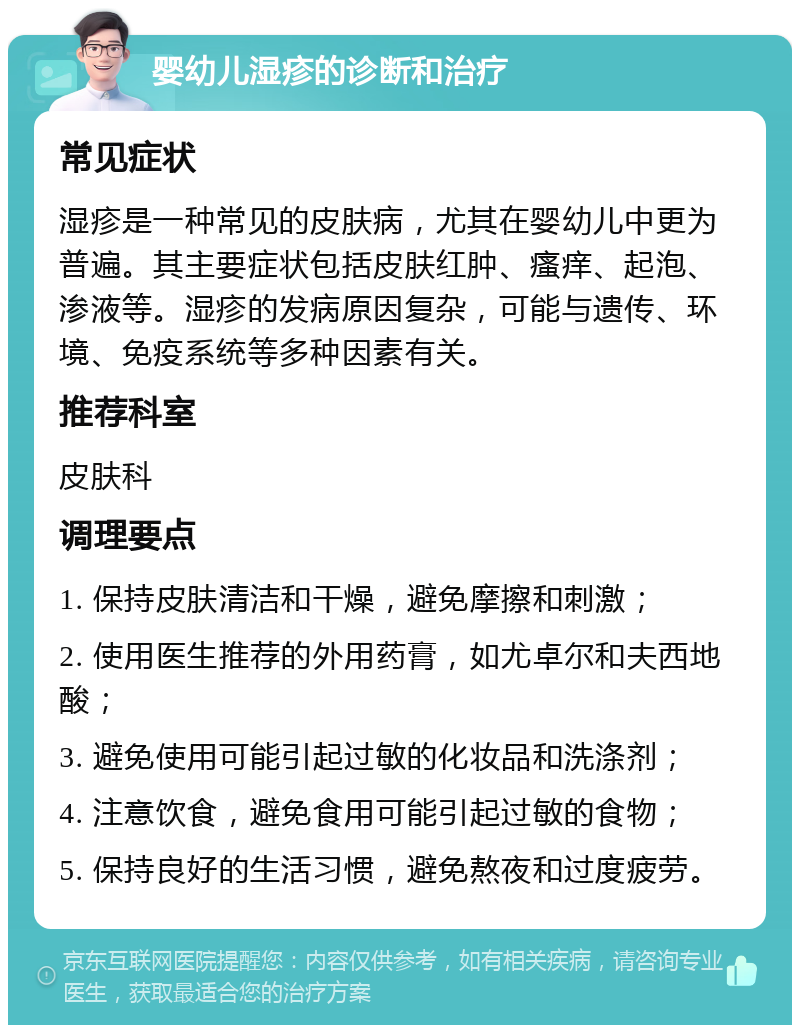 婴幼儿湿疹的诊断和治疗 常见症状 湿疹是一种常见的皮肤病，尤其在婴幼儿中更为普遍。其主要症状包括皮肤红肿、瘙痒、起泡、渗液等。湿疹的发病原因复杂，可能与遗传、环境、免疫系统等多种因素有关。 推荐科室 皮肤科 调理要点 1. 保持皮肤清洁和干燥，避免摩擦和刺激； 2. 使用医生推荐的外用药膏，如尤卓尔和夫西地酸； 3. 避免使用可能引起过敏的化妆品和洗涤剂； 4. 注意饮食，避免食用可能引起过敏的食物； 5. 保持良好的生活习惯，避免熬夜和过度疲劳。