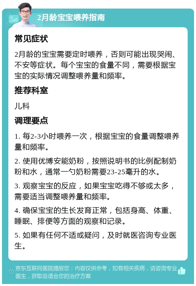 2月龄宝宝喂养指南 常见症状 2月龄的宝宝需要定时喂养，否则可能出现哭闹、不安等症状。每个宝宝的食量不同，需要根据宝宝的实际情况调整喂养量和频率。 推荐科室 儿科 调理要点 1. 每2-3小时喂养一次，根据宝宝的食量调整喂养量和频率。 2. 使用优博安能奶粉，按照说明书的比例配制奶粉和水，通常一勺奶粉需要23-25毫升的水。 3. 观察宝宝的反应，如果宝宝吃得不够或太多，需要适当调整喂养量和频率。 4. 确保宝宝的生长发育正常，包括身高、体重、睡眠、排便等方面的观察和记录。 5. 如果有任何不适或疑问，及时就医咨询专业医生。