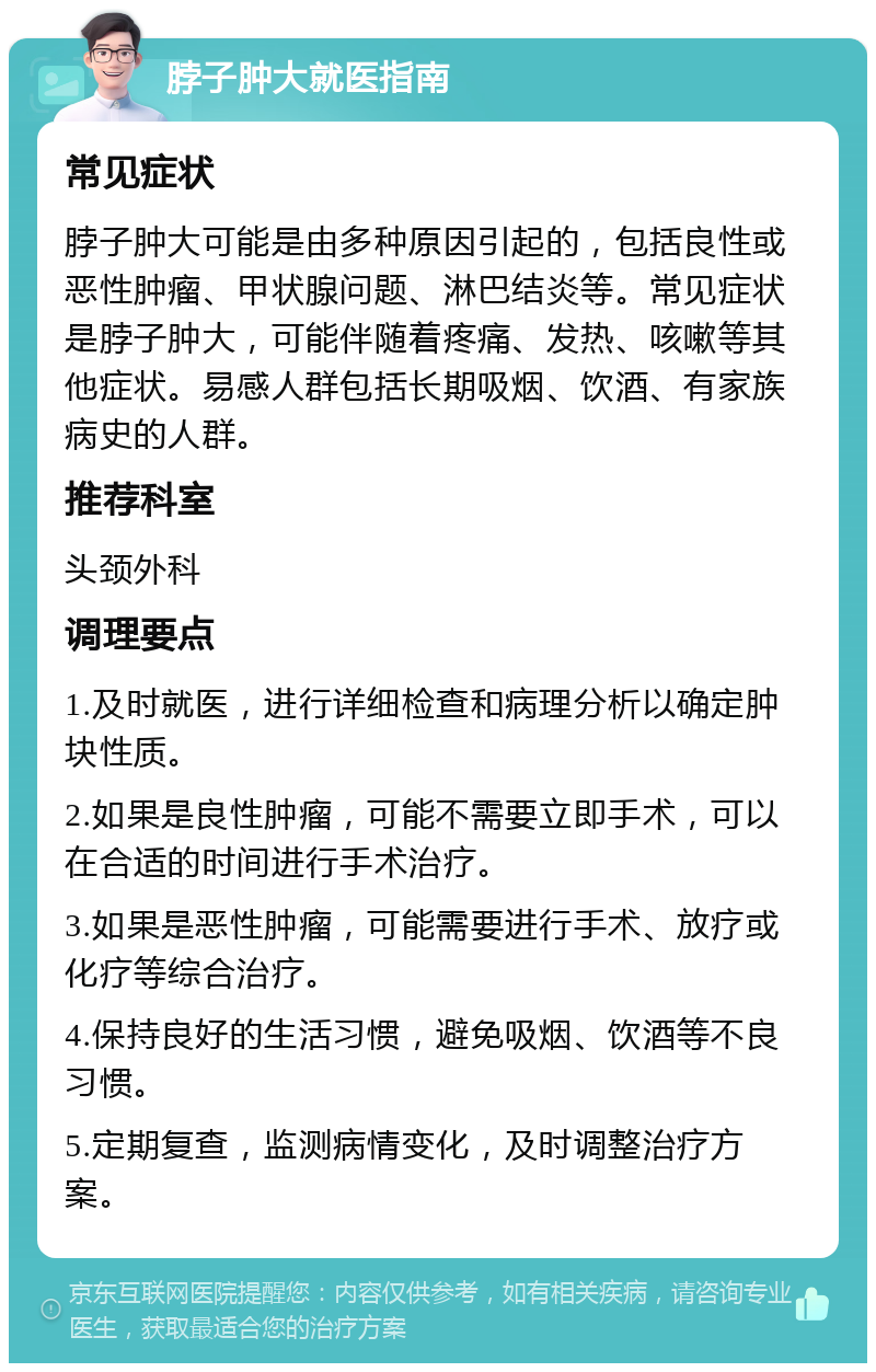 脖子肿大就医指南 常见症状 脖子肿大可能是由多种原因引起的，包括良性或恶性肿瘤、甲状腺问题、淋巴结炎等。常见症状是脖子肿大，可能伴随着疼痛、发热、咳嗽等其他症状。易感人群包括长期吸烟、饮酒、有家族病史的人群。 推荐科室 头颈外科 调理要点 1.及时就医，进行详细检查和病理分析以确定肿块性质。 2.如果是良性肿瘤，可能不需要立即手术，可以在合适的时间进行手术治疗。 3.如果是恶性肿瘤，可能需要进行手术、放疗或化疗等综合治疗。 4.保持良好的生活习惯，避免吸烟、饮酒等不良习惯。 5.定期复查，监测病情变化，及时调整治疗方案。