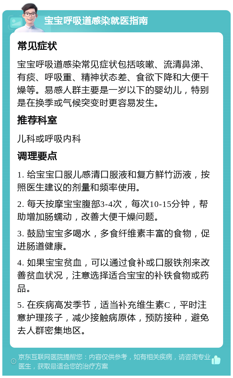 宝宝呼吸道感染就医指南 常见症状 宝宝呼吸道感染常见症状包括咳嗽、流清鼻涕、有痰、呼吸重、精神状态差、食欲下降和大便干燥等。易感人群主要是一岁以下的婴幼儿，特别是在换季或气候突变时更容易发生。 推荐科室 儿科或呼吸内科 调理要点 1. 给宝宝口服儿感清口服液和复方鲜竹沥液，按照医生建议的剂量和频率使用。 2. 每天按摩宝宝腹部3-4次，每次10-15分钟，帮助增加肠蠕动，改善大便干燥问题。 3. 鼓励宝宝多喝水，多食纤维素丰富的食物，促进肠道健康。 4. 如果宝宝贫血，可以通过食补或口服铁剂来改善贫血状况，注意选择适合宝宝的补铁食物或药品。 5. 在疾病高发季节，适当补充维生素C，平时注意护理孩子，减少接触病原体，预防接种，避免去人群密集地区。