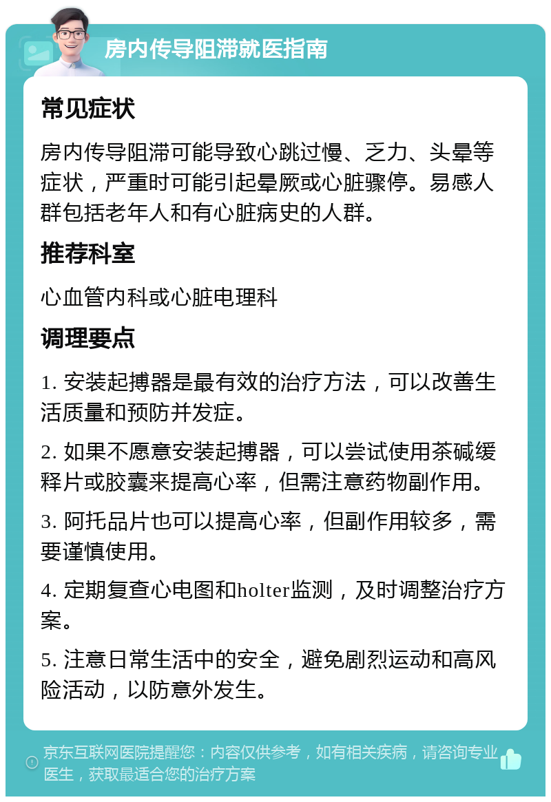 房内传导阻滞就医指南 常见症状 房内传导阻滞可能导致心跳过慢、乏力、头晕等症状，严重时可能引起晕厥或心脏骤停。易感人群包括老年人和有心脏病史的人群。 推荐科室 心血管内科或心脏电理科 调理要点 1. 安装起搏器是最有效的治疗方法，可以改善生活质量和预防并发症。 2. 如果不愿意安装起搏器，可以尝试使用茶碱缓释片或胶囊来提高心率，但需注意药物副作用。 3. 阿托品片也可以提高心率，但副作用较多，需要谨慎使用。 4. 定期复查心电图和holter监测，及时调整治疗方案。 5. 注意日常生活中的安全，避免剧烈运动和高风险活动，以防意外发生。