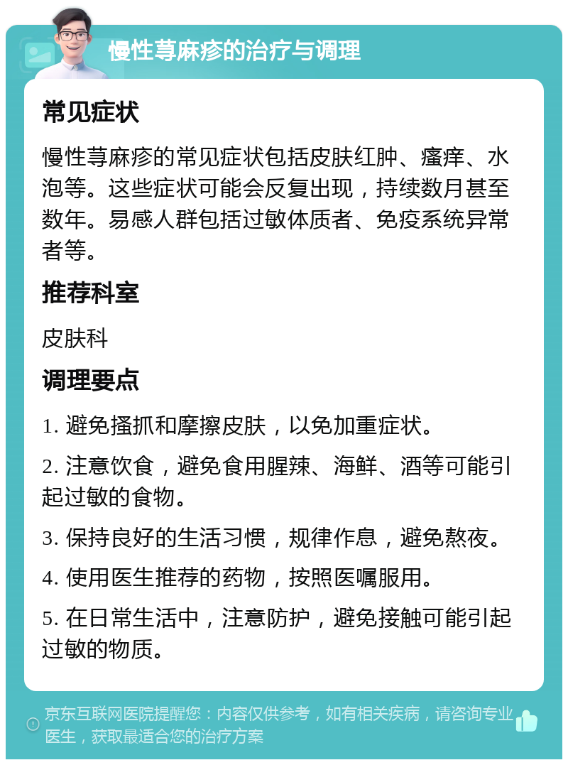 慢性荨麻疹的治疗与调理 常见症状 慢性荨麻疹的常见症状包括皮肤红肿、瘙痒、水泡等。这些症状可能会反复出现，持续数月甚至数年。易感人群包括过敏体质者、免疫系统异常者等。 推荐科室 皮肤科 调理要点 1. 避免搔抓和摩擦皮肤，以免加重症状。 2. 注意饮食，避免食用腥辣、海鲜、酒等可能引起过敏的食物。 3. 保持良好的生活习惯，规律作息，避免熬夜。 4. 使用医生推荐的药物，按照医嘱服用。 5. 在日常生活中，注意防护，避免接触可能引起过敏的物质。