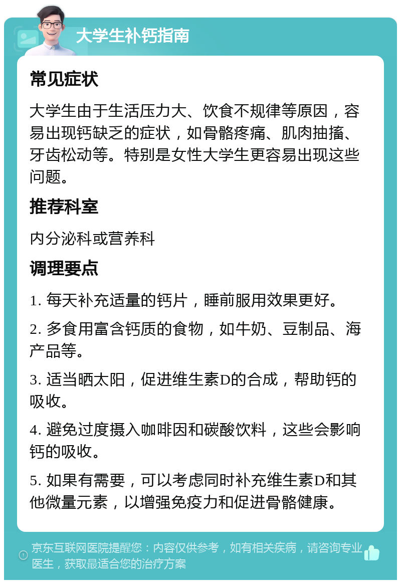 大学生补钙指南 常见症状 大学生由于生活压力大、饮食不规律等原因，容易出现钙缺乏的症状，如骨骼疼痛、肌肉抽搐、牙齿松动等。特别是女性大学生更容易出现这些问题。 推荐科室 内分泌科或营养科 调理要点 1. 每天补充适量的钙片，睡前服用效果更好。 2. 多食用富含钙质的食物，如牛奶、豆制品、海产品等。 3. 适当晒太阳，促进维生素D的合成，帮助钙的吸收。 4. 避免过度摄入咖啡因和碳酸饮料，这些会影响钙的吸收。 5. 如果有需要，可以考虑同时补充维生素D和其他微量元素，以增强免疫力和促进骨骼健康。