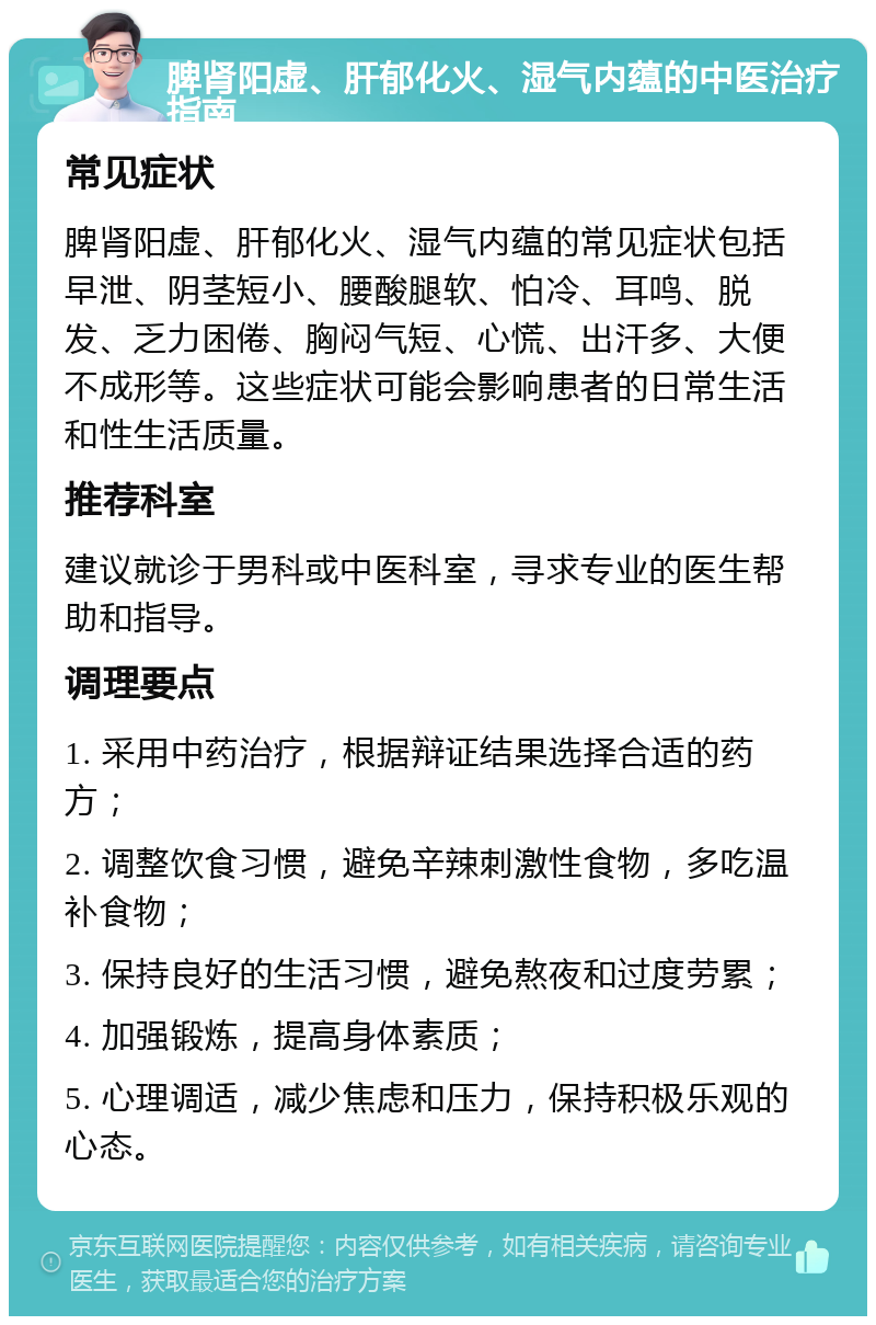 脾肾阳虚、肝郁化火、湿气内蕴的中医治疗指南 常见症状 脾肾阳虚、肝郁化火、湿气内蕴的常见症状包括早泄、阴茎短小、腰酸腿软、怕冷、耳鸣、脱发、乏力困倦、胸闷气短、心慌、出汗多、大便不成形等。这些症状可能会影响患者的日常生活和性生活质量。 推荐科室 建议就诊于男科或中医科室，寻求专业的医生帮助和指导。 调理要点 1. 采用中药治疗，根据辩证结果选择合适的药方； 2. 调整饮食习惯，避免辛辣刺激性食物，多吃温补食物； 3. 保持良好的生活习惯，避免熬夜和过度劳累； 4. 加强锻炼，提高身体素质； 5. 心理调适，减少焦虑和压力，保持积极乐观的心态。