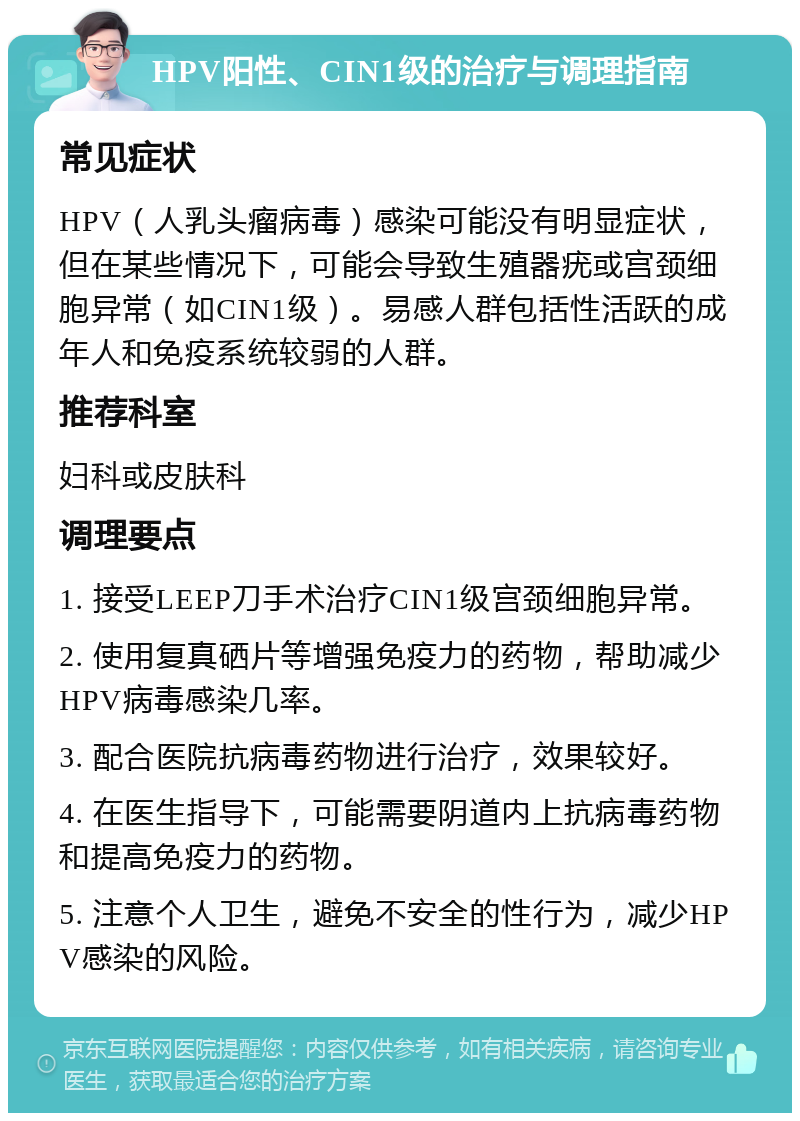 HPV阳性、CIN1级的治疗与调理指南 常见症状 HPV（人乳头瘤病毒）感染可能没有明显症状，但在某些情况下，可能会导致生殖器疣或宫颈细胞异常（如CIN1级）。易感人群包括性活跃的成年人和免疫系统较弱的人群。 推荐科室 妇科或皮肤科 调理要点 1. 接受LEEP刀手术治疗CIN1级宫颈细胞异常。 2. 使用复真硒片等增强免疫力的药物，帮助减少HPV病毒感染几率。 3. 配合医院抗病毒药物进行治疗，效果较好。 4. 在医生指导下，可能需要阴道内上抗病毒药物和提高免疫力的药物。 5. 注意个人卫生，避免不安全的性行为，减少HPV感染的风险。