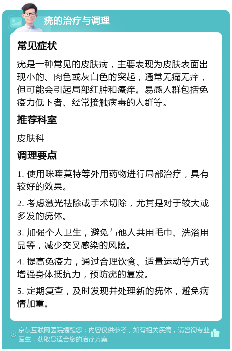 疣的治疗与调理 常见症状 疣是一种常见的皮肤病，主要表现为皮肤表面出现小的、肉色或灰白色的突起，通常无痛无痒，但可能会引起局部红肿和瘙痒。易感人群包括免疫力低下者、经常接触病毒的人群等。 推荐科室 皮肤科 调理要点 1. 使用咪喹莫特等外用药物进行局部治疗，具有较好的效果。 2. 考虑激光祛除或手术切除，尤其是对于较大或多发的疣体。 3. 加强个人卫生，避免与他人共用毛巾、洗浴用品等，减少交叉感染的风险。 4. 提高免疫力，通过合理饮食、适量运动等方式增强身体抵抗力，预防疣的复发。 5. 定期复查，及时发现并处理新的疣体，避免病情加重。