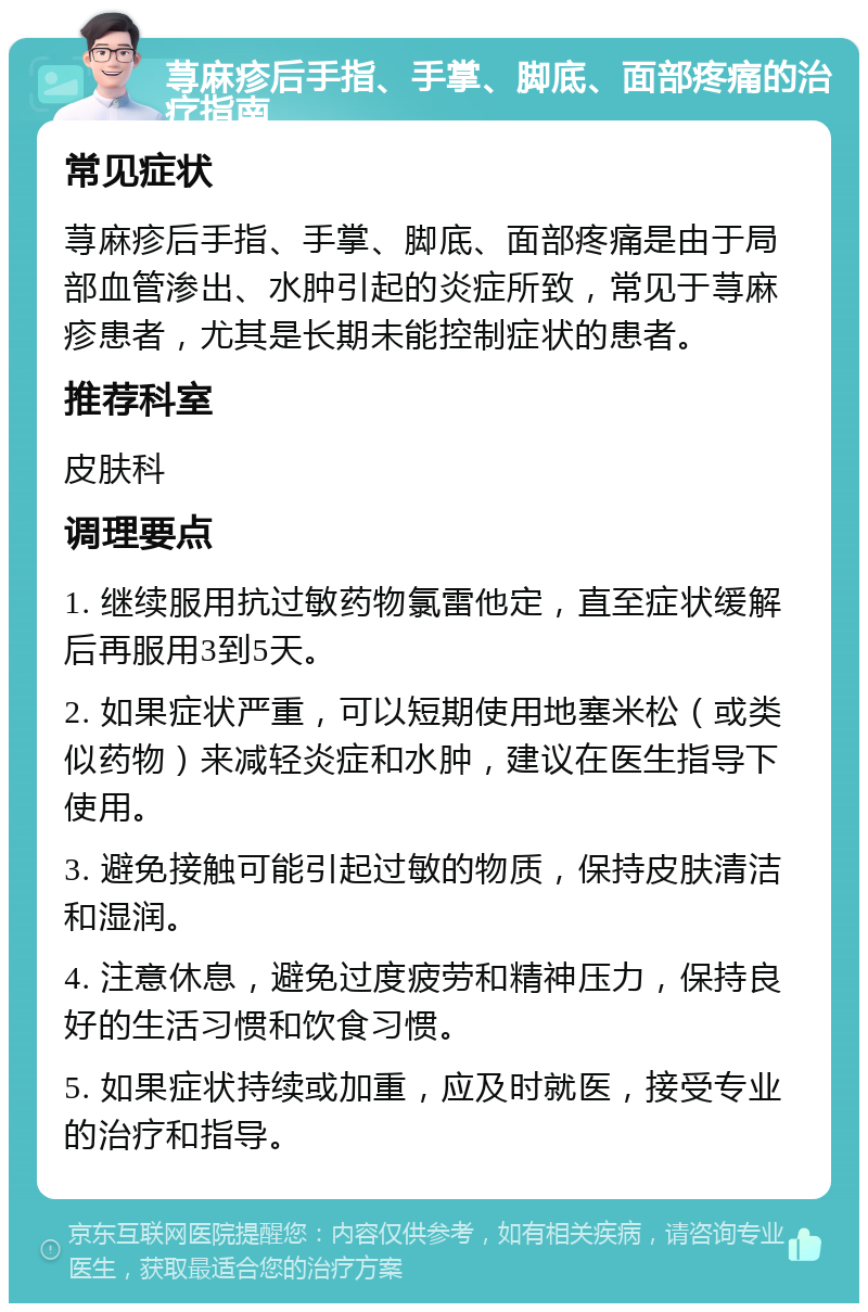 荨麻疹后手指、手掌、脚底、面部疼痛的治疗指南 常见症状 荨麻疹后手指、手掌、脚底、面部疼痛是由于局部血管渗出、水肿引起的炎症所致，常见于荨麻疹患者，尤其是长期未能控制症状的患者。 推荐科室 皮肤科 调理要点 1. 继续服用抗过敏药物氯雷他定，直至症状缓解后再服用3到5天。 2. 如果症状严重，可以短期使用地塞米松（或类似药物）来减轻炎症和水肿，建议在医生指导下使用。 3. 避免接触可能引起过敏的物质，保持皮肤清洁和湿润。 4. 注意休息，避免过度疲劳和精神压力，保持良好的生活习惯和饮食习惯。 5. 如果症状持续或加重，应及时就医，接受专业的治疗和指导。