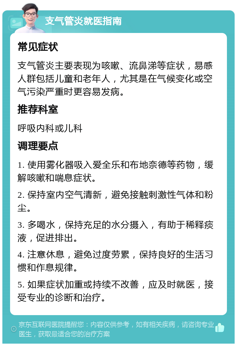 支气管炎就医指南 常见症状 支气管炎主要表现为咳嗽、流鼻涕等症状，易感人群包括儿童和老年人，尤其是在气候变化或空气污染严重时更容易发病。 推荐科室 呼吸内科或儿科 调理要点 1. 使用雾化器吸入爱全乐和布地奈德等药物，缓解咳嗽和喘息症状。 2. 保持室内空气清新，避免接触刺激性气体和粉尘。 3. 多喝水，保持充足的水分摄入，有助于稀释痰液，促进排出。 4. 注意休息，避免过度劳累，保持良好的生活习惯和作息规律。 5. 如果症状加重或持续不改善，应及时就医，接受专业的诊断和治疗。