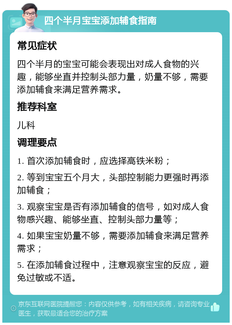 四个半月宝宝添加辅食指南 常见症状 四个半月的宝宝可能会表现出对成人食物的兴趣，能够坐直并控制头部力量，奶量不够，需要添加辅食来满足营养需求。 推荐科室 儿科 调理要点 1. 首次添加辅食时，应选择高铁米粉； 2. 等到宝宝五个月大，头部控制能力更强时再添加辅食； 3. 观察宝宝是否有添加辅食的信号，如对成人食物感兴趣、能够坐直、控制头部力量等； 4. 如果宝宝奶量不够，需要添加辅食来满足营养需求； 5. 在添加辅食过程中，注意观察宝宝的反应，避免过敏或不适。