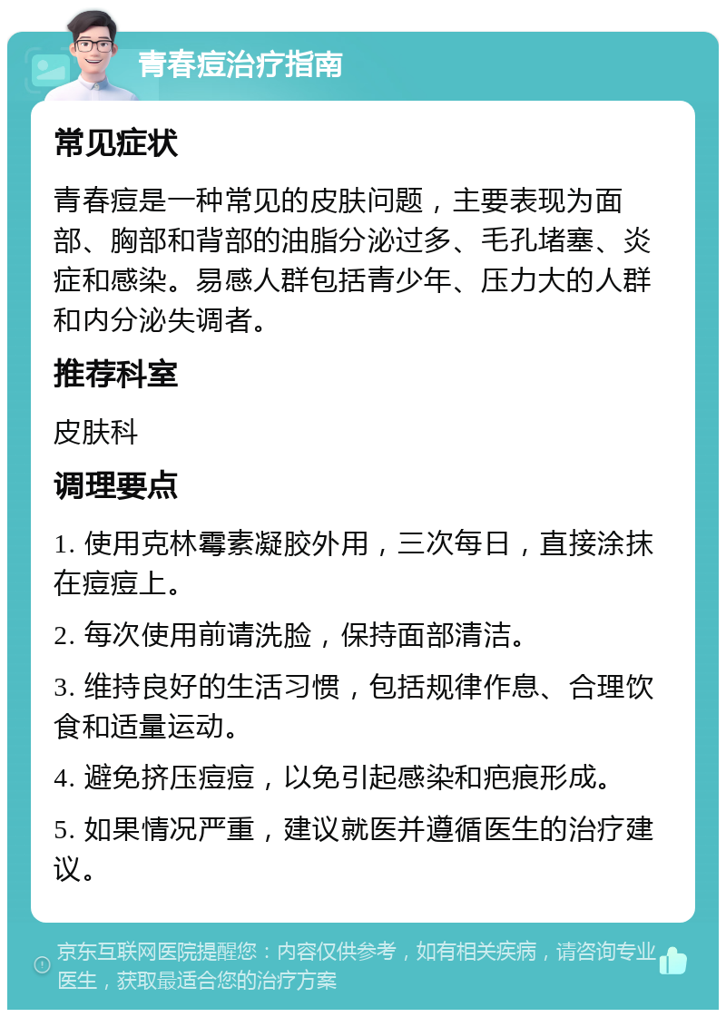 青春痘治疗指南 常见症状 青春痘是一种常见的皮肤问题，主要表现为面部、胸部和背部的油脂分泌过多、毛孔堵塞、炎症和感染。易感人群包括青少年、压力大的人群和内分泌失调者。 推荐科室 皮肤科 调理要点 1. 使用克林霉素凝胶外用，三次每日，直接涂抹在痘痘上。 2. 每次使用前请洗脸，保持面部清洁。 3. 维持良好的生活习惯，包括规律作息、合理饮食和适量运动。 4. 避免挤压痘痘，以免引起感染和疤痕形成。 5. 如果情况严重，建议就医并遵循医生的治疗建议。