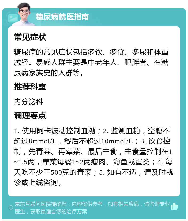 糖尿病就医指南 常见症状 糖尿病的常见症状包括多饮、多食、多尿和体重减轻。易感人群主要是中老年人、肥胖者、有糖尿病家族史的人群等。 推荐科室 内分泌科 调理要点 1. 使用阿卡波糖控制血糖；2. 监测血糖，空腹不超过8mmol/L，餐后不超过10mmol/L；3. 饮食控制，先青菜、再荤菜、最后主食，主食量控制在1~1.5两，荤菜每餐1~2两瘦肉、海鱼或蛋类；4. 每天吃不少于500克的青菜；5. 如有不适，请及时就诊或上线咨询。