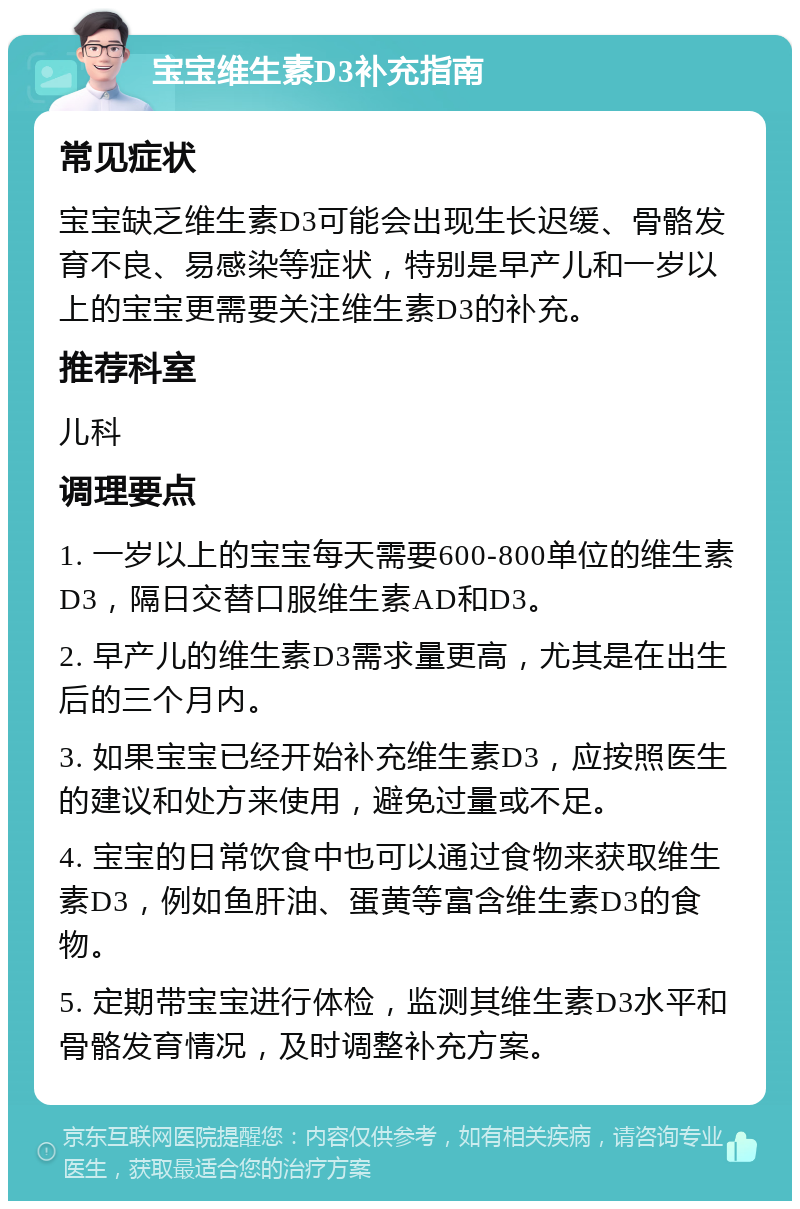 宝宝维生素D3补充指南 常见症状 宝宝缺乏维生素D3可能会出现生长迟缓、骨骼发育不良、易感染等症状，特别是早产儿和一岁以上的宝宝更需要关注维生素D3的补充。 推荐科室 儿科 调理要点 1. 一岁以上的宝宝每天需要600-800单位的维生素D3，隔日交替口服维生素AD和D3。 2. 早产儿的维生素D3需求量更高，尤其是在出生后的三个月内。 3. 如果宝宝已经开始补充维生素D3，应按照医生的建议和处方来使用，避免过量或不足。 4. 宝宝的日常饮食中也可以通过食物来获取维生素D3，例如鱼肝油、蛋黄等富含维生素D3的食物。 5. 定期带宝宝进行体检，监测其维生素D3水平和骨骼发育情况，及时调整补充方案。