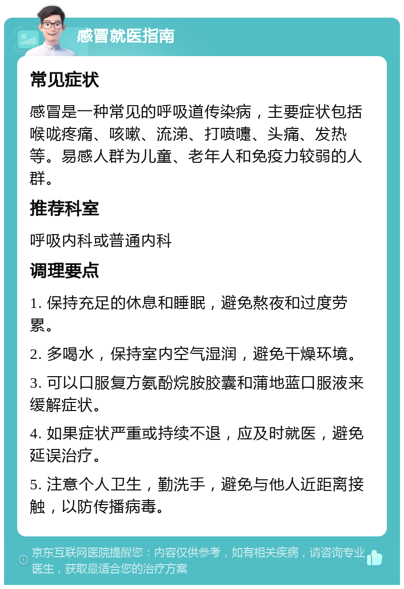 感冒就医指南 常见症状 感冒是一种常见的呼吸道传染病，主要症状包括喉咙疼痛、咳嗽、流涕、打喷嚏、头痛、发热等。易感人群为儿童、老年人和免疫力较弱的人群。 推荐科室 呼吸内科或普通内科 调理要点 1. 保持充足的休息和睡眠，避免熬夜和过度劳累。 2. 多喝水，保持室内空气湿润，避免干燥环境。 3. 可以口服复方氨酚烷胺胶囊和蒲地蓝口服液来缓解症状。 4. 如果症状严重或持续不退，应及时就医，避免延误治疗。 5. 注意个人卫生，勤洗手，避免与他人近距离接触，以防传播病毒。