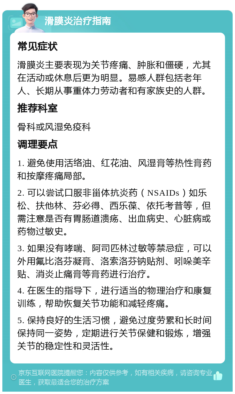 滑膜炎治疗指南 常见症状 滑膜炎主要表现为关节疼痛、肿胀和僵硬，尤其在活动或休息后更为明显。易感人群包括老年人、长期从事重体力劳动者和有家族史的人群。 推荐科室 骨科或风湿免疫科 调理要点 1. 避免使用活络油、红花油、风湿膏等热性膏药和按摩疼痛局部。 2. 可以尝试口服非甾体抗炎药（NSAIDs）如乐松、扶他林、芬必得、西乐葆、依托考昔等，但需注意是否有胃肠道溃疡、出血病史、心脏病或药物过敏史。 3. 如果没有哮喘、阿司匹林过敏等禁忌症，可以外用氟比洛芬凝膏、洛索洛芬钠贴剂、吲哚美辛贴、消炎止痛膏等膏药进行治疗。 4. 在医生的指导下，进行适当的物理治疗和康复训练，帮助恢复关节功能和减轻疼痛。 5. 保持良好的生活习惯，避免过度劳累和长时间保持同一姿势，定期进行关节保健和锻炼，增强关节的稳定性和灵活性。