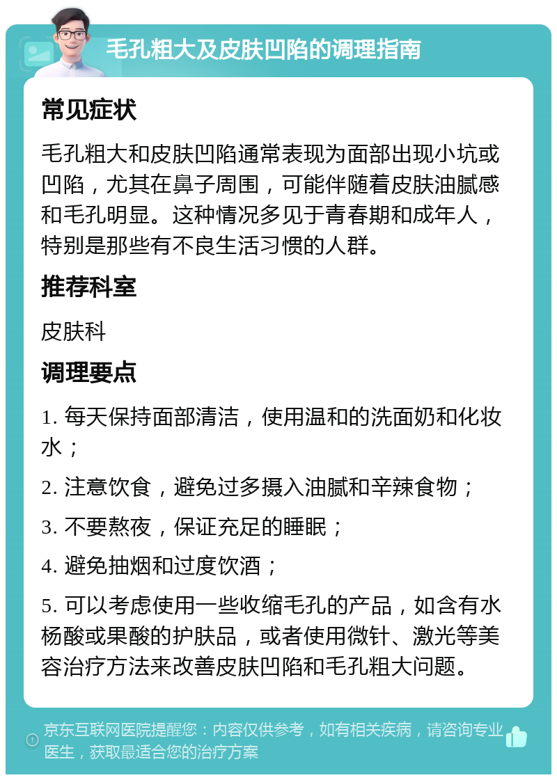 毛孔粗大及皮肤凹陷的调理指南 常见症状 毛孔粗大和皮肤凹陷通常表现为面部出现小坑或凹陷，尤其在鼻子周围，可能伴随着皮肤油腻感和毛孔明显。这种情况多见于青春期和成年人，特别是那些有不良生活习惯的人群。 推荐科室 皮肤科 调理要点 1. 每天保持面部清洁，使用温和的洗面奶和化妆水； 2. 注意饮食，避免过多摄入油腻和辛辣食物； 3. 不要熬夜，保证充足的睡眠； 4. 避免抽烟和过度饮酒； 5. 可以考虑使用一些收缩毛孔的产品，如含有水杨酸或果酸的护肤品，或者使用微针、激光等美容治疗方法来改善皮肤凹陷和毛孔粗大问题。