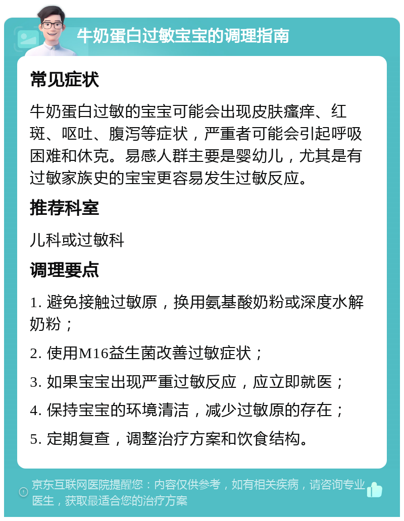 牛奶蛋白过敏宝宝的调理指南 常见症状 牛奶蛋白过敏的宝宝可能会出现皮肤瘙痒、红斑、呕吐、腹泻等症状，严重者可能会引起呼吸困难和休克。易感人群主要是婴幼儿，尤其是有过敏家族史的宝宝更容易发生过敏反应。 推荐科室 儿科或过敏科 调理要点 1. 避免接触过敏原，换用氨基酸奶粉或深度水解奶粉； 2. 使用M16益生菌改善过敏症状； 3. 如果宝宝出现严重过敏反应，应立即就医； 4. 保持宝宝的环境清洁，减少过敏原的存在； 5. 定期复查，调整治疗方案和饮食结构。