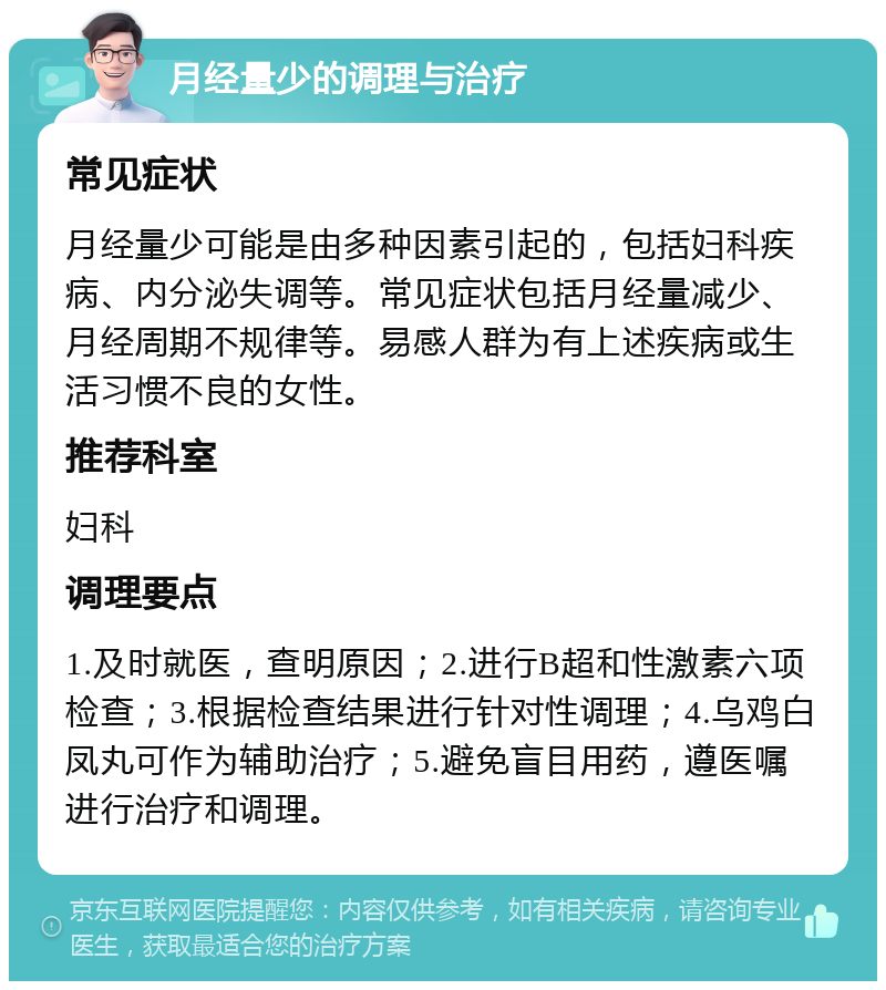 月经量少的调理与治疗 常见症状 月经量少可能是由多种因素引起的，包括妇科疾病、内分泌失调等。常见症状包括月经量减少、月经周期不规律等。易感人群为有上述疾病或生活习惯不良的女性。 推荐科室 妇科 调理要点 1.及时就医，查明原因；2.进行B超和性激素六项检查；3.根据检查结果进行针对性调理；4.乌鸡白凤丸可作为辅助治疗；5.避免盲目用药，遵医嘱进行治疗和调理。