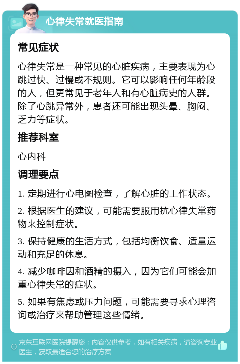 心律失常就医指南 常见症状 心律失常是一种常见的心脏疾病，主要表现为心跳过快、过慢或不规则。它可以影响任何年龄段的人，但更常见于老年人和有心脏病史的人群。除了心跳异常外，患者还可能出现头晕、胸闷、乏力等症状。 推荐科室 心内科 调理要点 1. 定期进行心电图检查，了解心脏的工作状态。 2. 根据医生的建议，可能需要服用抗心律失常药物来控制症状。 3. 保持健康的生活方式，包括均衡饮食、适量运动和充足的休息。 4. 减少咖啡因和酒精的摄入，因为它们可能会加重心律失常的症状。 5. 如果有焦虑或压力问题，可能需要寻求心理咨询或治疗来帮助管理这些情绪。