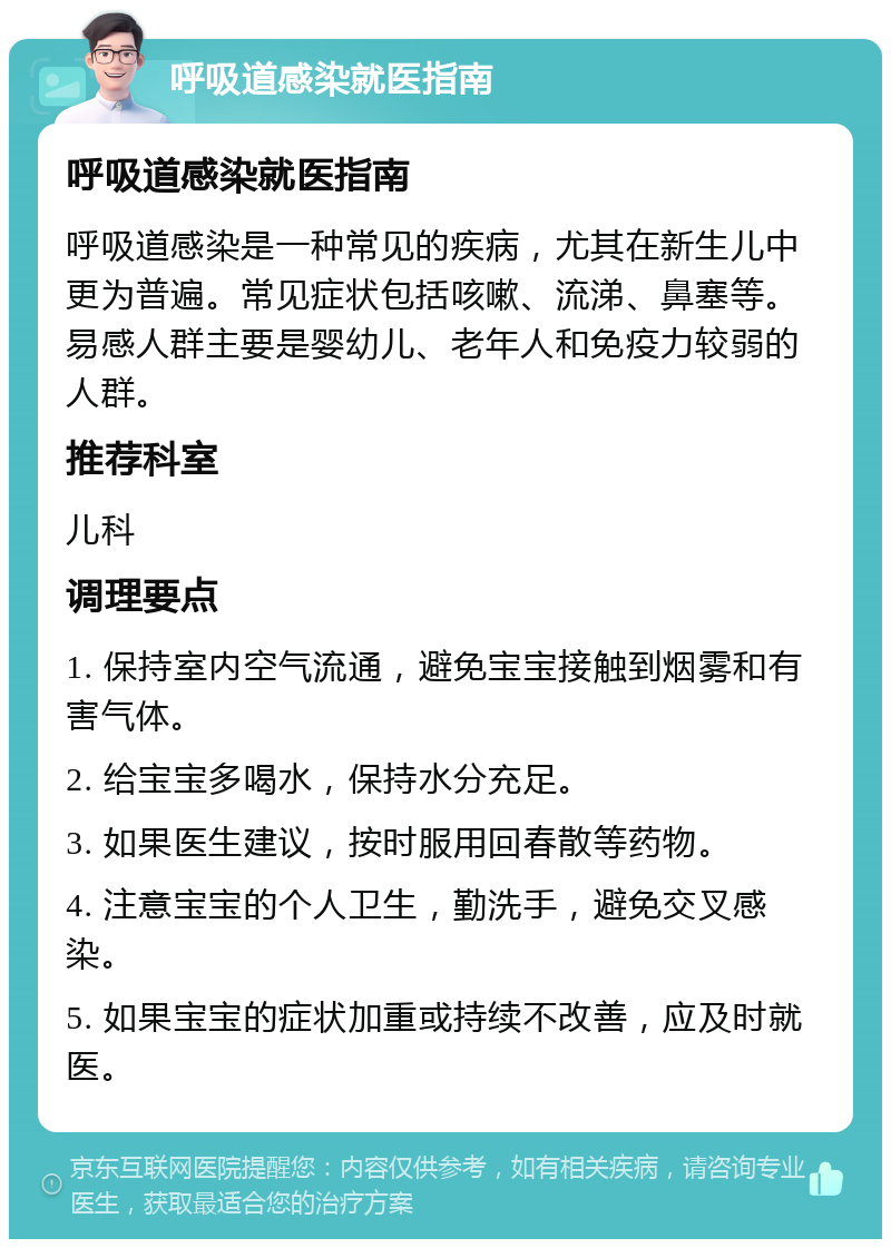 呼吸道感染就医指南 呼吸道感染就医指南 呼吸道感染是一种常见的疾病，尤其在新生儿中更为普遍。常见症状包括咳嗽、流涕、鼻塞等。易感人群主要是婴幼儿、老年人和免疫力较弱的人群。 推荐科室 儿科 调理要点 1. 保持室内空气流通，避免宝宝接触到烟雾和有害气体。 2. 给宝宝多喝水，保持水分充足。 3. 如果医生建议，按时服用回春散等药物。 4. 注意宝宝的个人卫生，勤洗手，避免交叉感染。 5. 如果宝宝的症状加重或持续不改善，应及时就医。