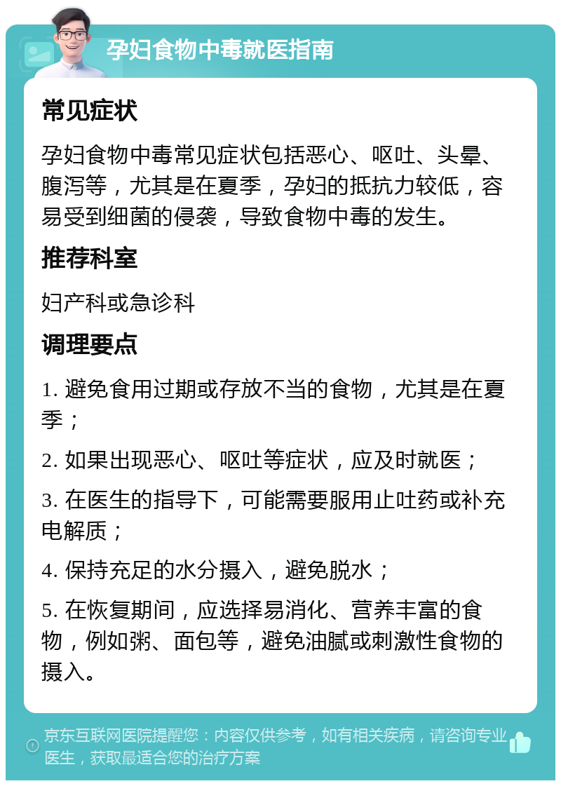 孕妇食物中毒就医指南 常见症状 孕妇食物中毒常见症状包括恶心、呕吐、头晕、腹泻等，尤其是在夏季，孕妇的抵抗力较低，容易受到细菌的侵袭，导致食物中毒的发生。 推荐科室 妇产科或急诊科 调理要点 1. 避免食用过期或存放不当的食物，尤其是在夏季； 2. 如果出现恶心、呕吐等症状，应及时就医； 3. 在医生的指导下，可能需要服用止吐药或补充电解质； 4. 保持充足的水分摄入，避免脱水； 5. 在恢复期间，应选择易消化、营养丰富的食物，例如粥、面包等，避免油腻或刺激性食物的摄入。