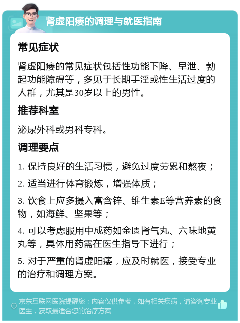 肾虚阳痿的调理与就医指南 常见症状 肾虚阳痿的常见症状包括性功能下降、早泄、勃起功能障碍等，多见于长期手淫或性生活过度的人群，尤其是30岁以上的男性。 推荐科室 泌尿外科或男科专科。 调理要点 1. 保持良好的生活习惯，避免过度劳累和熬夜； 2. 适当进行体育锻炼，增强体质； 3. 饮食上应多摄入富含锌、维生素E等营养素的食物，如海鲜、坚果等； 4. 可以考虑服用中成药如金匮肾气丸、六味地黄丸等，具体用药需在医生指导下进行； 5. 对于严重的肾虚阳痿，应及时就医，接受专业的治疗和调理方案。