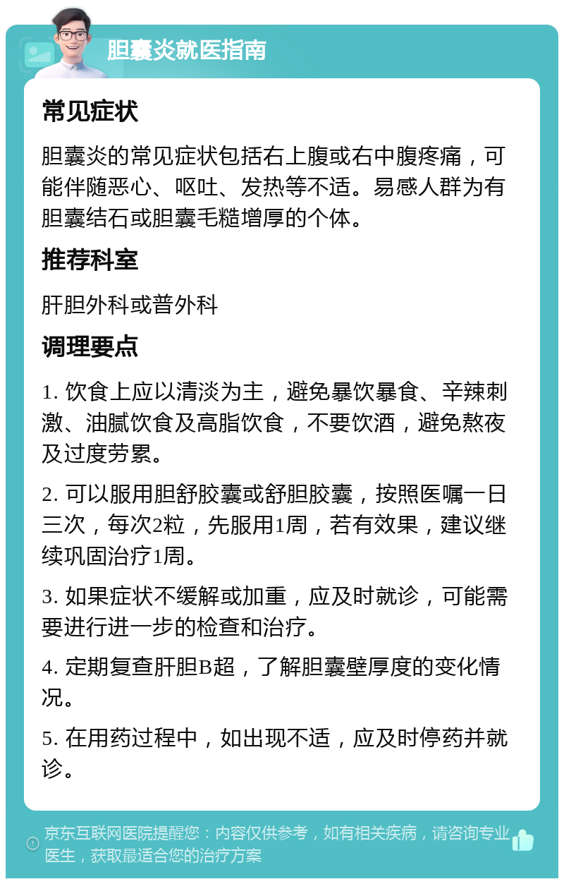 胆囊炎就医指南 常见症状 胆囊炎的常见症状包括右上腹或右中腹疼痛，可能伴随恶心、呕吐、发热等不适。易感人群为有胆囊结石或胆囊毛糙增厚的个体。 推荐科室 肝胆外科或普外科 调理要点 1. 饮食上应以清淡为主，避免暴饮暴食、辛辣刺激、油腻饮食及高脂饮食，不要饮酒，避免熬夜及过度劳累。 2. 可以服用胆舒胶囊或舒胆胶囊，按照医嘱一日三次，每次2粒，先服用1周，若有效果，建议继续巩固治疗1周。 3. 如果症状不缓解或加重，应及时就诊，可能需要进行进一步的检查和治疗。 4. 定期复查肝胆B超，了解胆囊壁厚度的变化情况。 5. 在用药过程中，如出现不适，应及时停药并就诊。