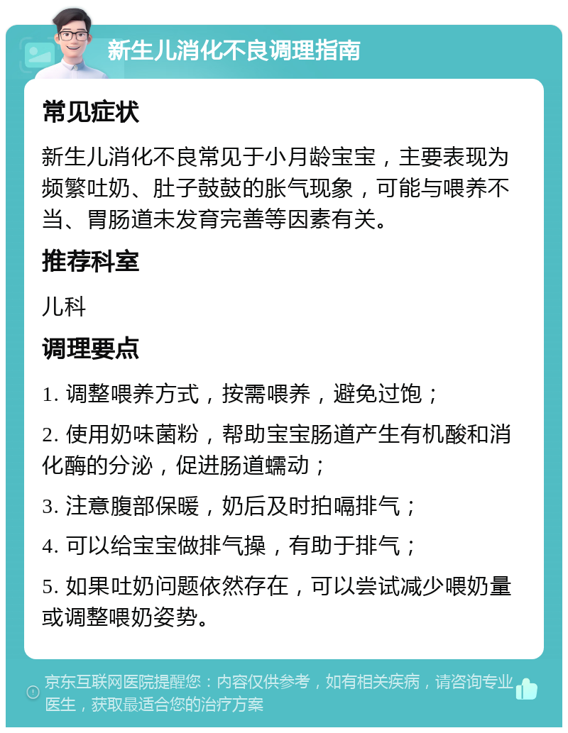 新生儿消化不良调理指南 常见症状 新生儿消化不良常见于小月龄宝宝，主要表现为频繁吐奶、肚子鼓鼓的胀气现象，可能与喂养不当、胃肠道未发育完善等因素有关。 推荐科室 儿科 调理要点 1. 调整喂养方式，按需喂养，避免过饱； 2. 使用奶味菌粉，帮助宝宝肠道产生有机酸和消化酶的分泌，促进肠道蠕动； 3. 注意腹部保暖，奶后及时拍嗝排气； 4. 可以给宝宝做排气操，有助于排气； 5. 如果吐奶问题依然存在，可以尝试减少喂奶量或调整喂奶姿势。