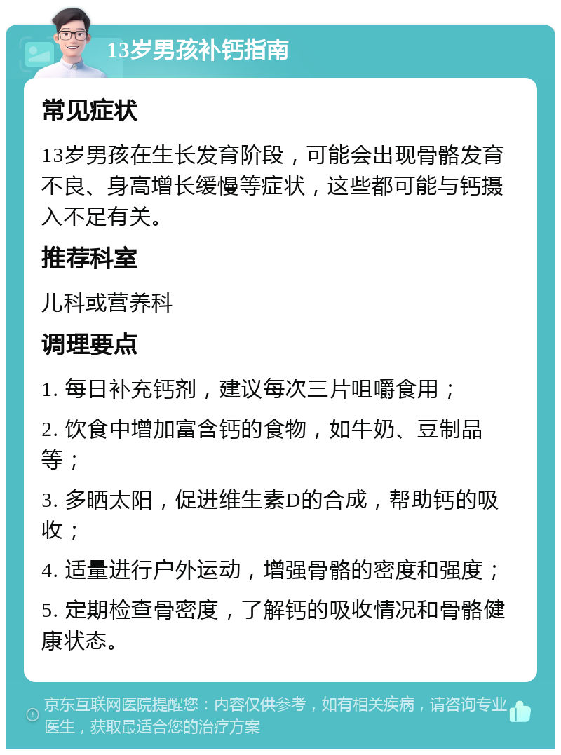 13岁男孩补钙指南 常见症状 13岁男孩在生长发育阶段，可能会出现骨骼发育不良、身高增长缓慢等症状，这些都可能与钙摄入不足有关。 推荐科室 儿科或营养科 调理要点 1. 每日补充钙剂，建议每次三片咀嚼食用； 2. 饮食中增加富含钙的食物，如牛奶、豆制品等； 3. 多晒太阳，促进维生素D的合成，帮助钙的吸收； 4. 适量进行户外运动，增强骨骼的密度和强度； 5. 定期检查骨密度，了解钙的吸收情况和骨骼健康状态。