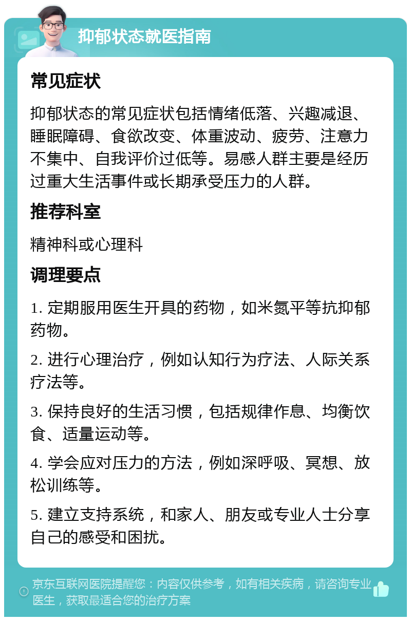 抑郁状态就医指南 常见症状 抑郁状态的常见症状包括情绪低落、兴趣减退、睡眠障碍、食欲改变、体重波动、疲劳、注意力不集中、自我评价过低等。易感人群主要是经历过重大生活事件或长期承受压力的人群。 推荐科室 精神科或心理科 调理要点 1. 定期服用医生开具的药物，如米氮平等抗抑郁药物。 2. 进行心理治疗，例如认知行为疗法、人际关系疗法等。 3. 保持良好的生活习惯，包括规律作息、均衡饮食、适量运动等。 4. 学会应对压力的方法，例如深呼吸、冥想、放松训练等。 5. 建立支持系统，和家人、朋友或专业人士分享自己的感受和困扰。