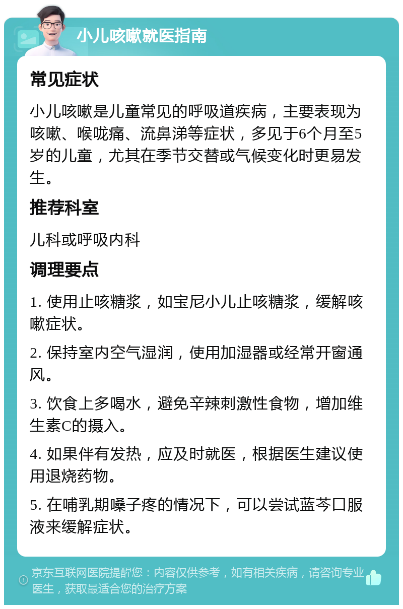 小儿咳嗽就医指南 常见症状 小儿咳嗽是儿童常见的呼吸道疾病，主要表现为咳嗽、喉咙痛、流鼻涕等症状，多见于6个月至5岁的儿童，尤其在季节交替或气候变化时更易发生。 推荐科室 儿科或呼吸内科 调理要点 1. 使用止咳糖浆，如宝尼小儿止咳糖浆，缓解咳嗽症状。 2. 保持室内空气湿润，使用加湿器或经常开窗通风。 3. 饮食上多喝水，避免辛辣刺激性食物，增加维生素C的摄入。 4. 如果伴有发热，应及时就医，根据医生建议使用退烧药物。 5. 在哺乳期嗓子疼的情况下，可以尝试蓝芩口服液来缓解症状。