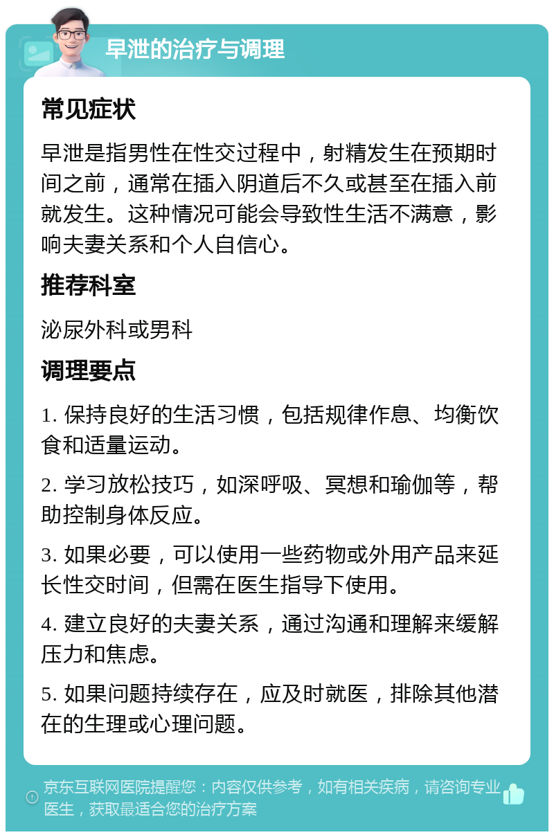 早泄的治疗与调理 常见症状 早泄是指男性在性交过程中，射精发生在预期时间之前，通常在插入阴道后不久或甚至在插入前就发生。这种情况可能会导致性生活不满意，影响夫妻关系和个人自信心。 推荐科室 泌尿外科或男科 调理要点 1. 保持良好的生活习惯，包括规律作息、均衡饮食和适量运动。 2. 学习放松技巧，如深呼吸、冥想和瑜伽等，帮助控制身体反应。 3. 如果必要，可以使用一些药物或外用产品来延长性交时间，但需在医生指导下使用。 4. 建立良好的夫妻关系，通过沟通和理解来缓解压力和焦虑。 5. 如果问题持续存在，应及时就医，排除其他潜在的生理或心理问题。