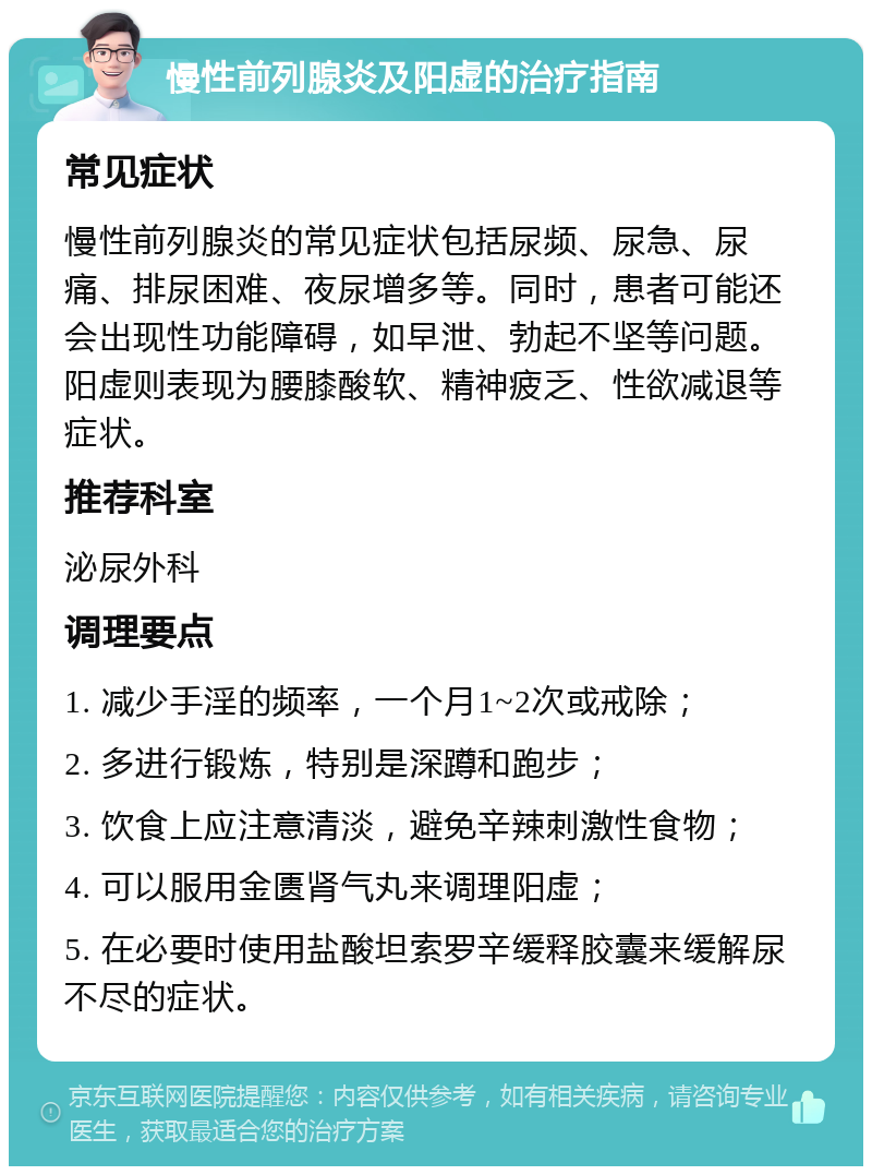 慢性前列腺炎及阳虚的治疗指南 常见症状 慢性前列腺炎的常见症状包括尿频、尿急、尿痛、排尿困难、夜尿增多等。同时，患者可能还会出现性功能障碍，如早泄、勃起不坚等问题。阳虚则表现为腰膝酸软、精神疲乏、性欲减退等症状。 推荐科室 泌尿外科 调理要点 1. 减少手淫的频率，一个月1~2次或戒除； 2. 多进行锻炼，特别是深蹲和跑步； 3. 饮食上应注意清淡，避免辛辣刺激性食物； 4. 可以服用金匮肾气丸来调理阳虚； 5. 在必要时使用盐酸坦索罗辛缓释胶囊来缓解尿不尽的症状。