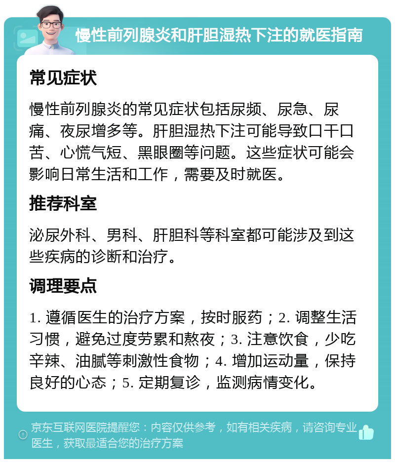 慢性前列腺炎和肝胆湿热下注的就医指南 常见症状 慢性前列腺炎的常见症状包括尿频、尿急、尿痛、夜尿增多等。肝胆湿热下注可能导致口干口苦、心慌气短、黑眼圈等问题。这些症状可能会影响日常生活和工作，需要及时就医。 推荐科室 泌尿外科、男科、肝胆科等科室都可能涉及到这些疾病的诊断和治疗。 调理要点 1. 遵循医生的治疗方案，按时服药；2. 调整生活习惯，避免过度劳累和熬夜；3. 注意饮食，少吃辛辣、油腻等刺激性食物；4. 增加运动量，保持良好的心态；5. 定期复诊，监测病情变化。