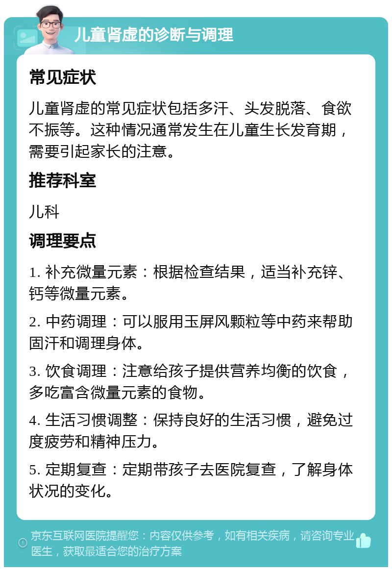 儿童肾虚的诊断与调理 常见症状 儿童肾虚的常见症状包括多汗、头发脱落、食欲不振等。这种情况通常发生在儿童生长发育期，需要引起家长的注意。 推荐科室 儿科 调理要点 1. 补充微量元素：根据检查结果，适当补充锌、钙等微量元素。 2. 中药调理：可以服用玉屏风颗粒等中药来帮助固汗和调理身体。 3. 饮食调理：注意给孩子提供营养均衡的饮食，多吃富含微量元素的食物。 4. 生活习惯调整：保持良好的生活习惯，避免过度疲劳和精神压力。 5. 定期复查：定期带孩子去医院复查，了解身体状况的变化。