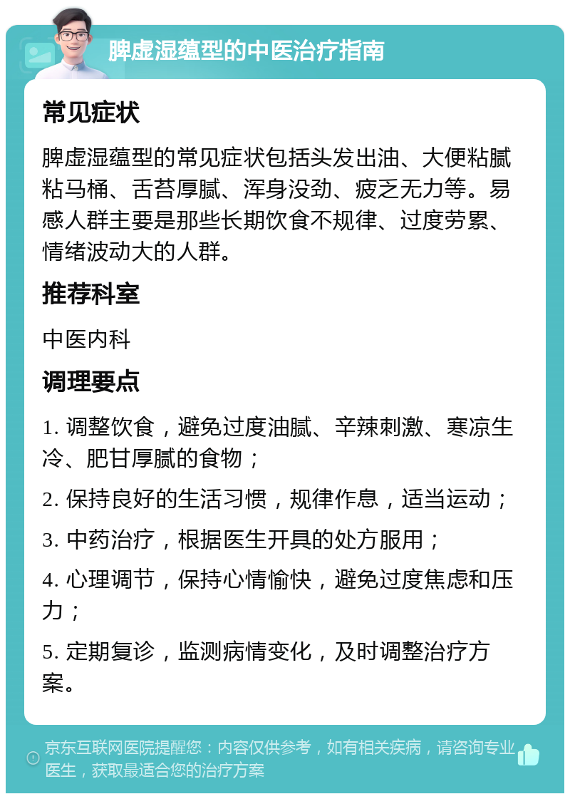 脾虚湿蕴型的中医治疗指南 常见症状 脾虚湿蕴型的常见症状包括头发出油、大便粘腻粘马桶、舌苔厚腻、浑身没劲、疲乏无力等。易感人群主要是那些长期饮食不规律、过度劳累、情绪波动大的人群。 推荐科室 中医内科 调理要点 1. 调整饮食，避免过度油腻、辛辣刺激、寒凉生冷、肥甘厚腻的食物； 2. 保持良好的生活习惯，规律作息，适当运动； 3. 中药治疗，根据医生开具的处方服用； 4. 心理调节，保持心情愉快，避免过度焦虑和压力； 5. 定期复诊，监测病情变化，及时调整治疗方案。