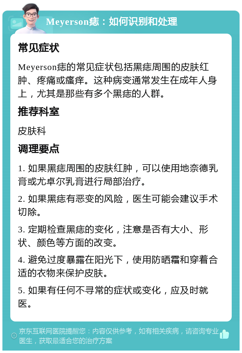 Meyerson痣：如何识别和处理 常见症状 Meyerson痣的常见症状包括黑痣周围的皮肤红肿、疼痛或瘙痒。这种病变通常发生在成年人身上，尤其是那些有多个黑痣的人群。 推荐科室 皮肤科 调理要点 1. 如果黑痣周围的皮肤红肿，可以使用地奈德乳膏或尤卓尔乳膏进行局部治疗。 2. 如果黑痣有恶变的风险，医生可能会建议手术切除。 3. 定期检查黑痣的变化，注意是否有大小、形状、颜色等方面的改变。 4. 避免过度暴露在阳光下，使用防晒霜和穿着合适的衣物来保护皮肤。 5. 如果有任何不寻常的症状或变化，应及时就医。