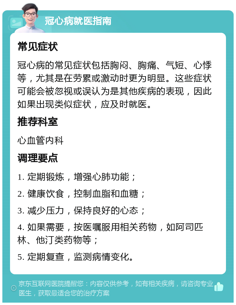 冠心病就医指南 常见症状 冠心病的常见症状包括胸闷、胸痛、气短、心悸等，尤其是在劳累或激动时更为明显。这些症状可能会被忽视或误认为是其他疾病的表现，因此如果出现类似症状，应及时就医。 推荐科室 心血管内科 调理要点 1. 定期锻炼，增强心肺功能； 2. 健康饮食，控制血脂和血糖； 3. 减少压力，保持良好的心态； 4. 如果需要，按医嘱服用相关药物，如阿司匹林、他汀类药物等； 5. 定期复查，监测病情变化。