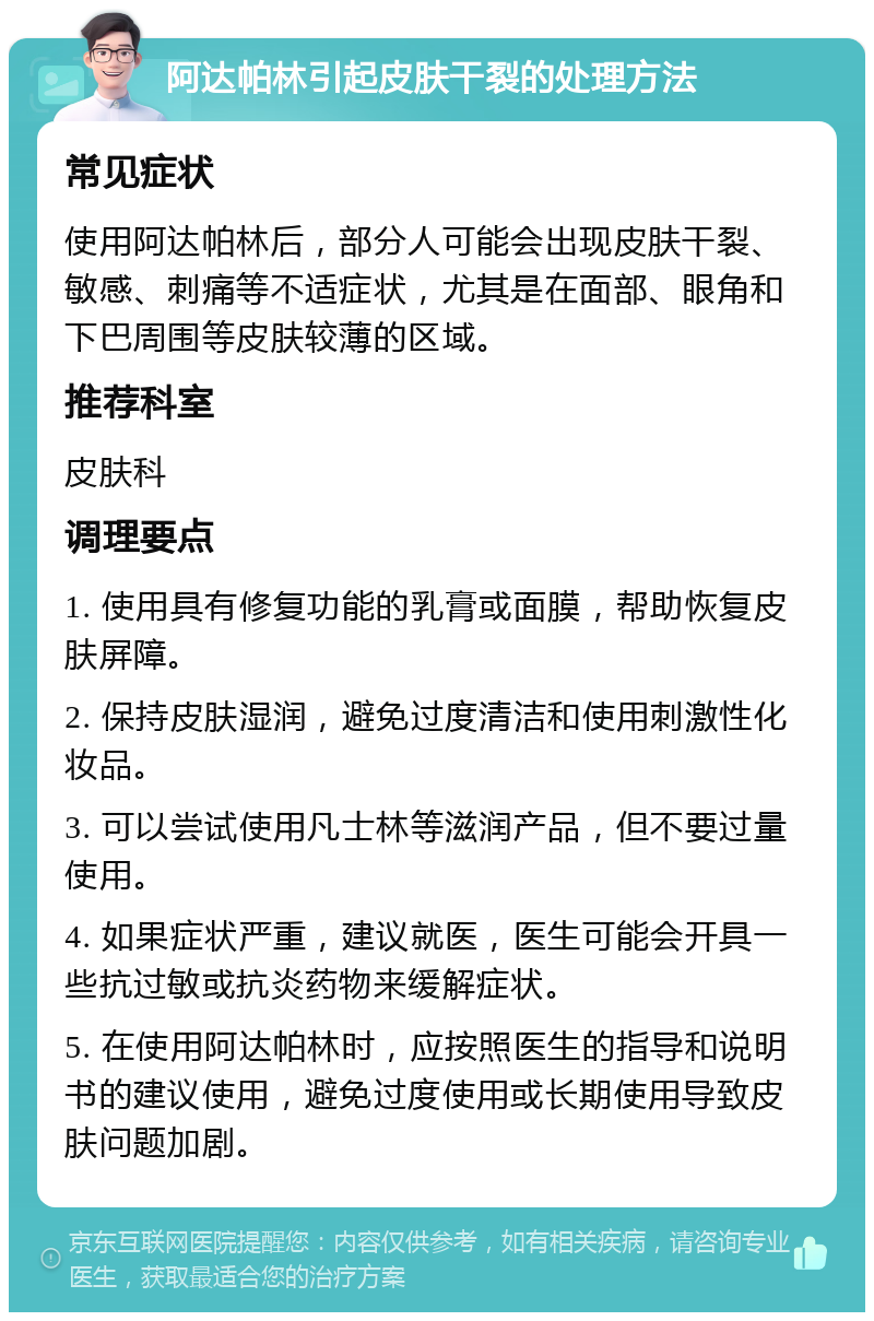 阿达帕林引起皮肤干裂的处理方法 常见症状 使用阿达帕林后，部分人可能会出现皮肤干裂、敏感、刺痛等不适症状，尤其是在面部、眼角和下巴周围等皮肤较薄的区域。 推荐科室 皮肤科 调理要点 1. 使用具有修复功能的乳膏或面膜，帮助恢复皮肤屏障。 2. 保持皮肤湿润，避免过度清洁和使用刺激性化妆品。 3. 可以尝试使用凡士林等滋润产品，但不要过量使用。 4. 如果症状严重，建议就医，医生可能会开具一些抗过敏或抗炎药物来缓解症状。 5. 在使用阿达帕林时，应按照医生的指导和说明书的建议使用，避免过度使用或长期使用导致皮肤问题加剧。