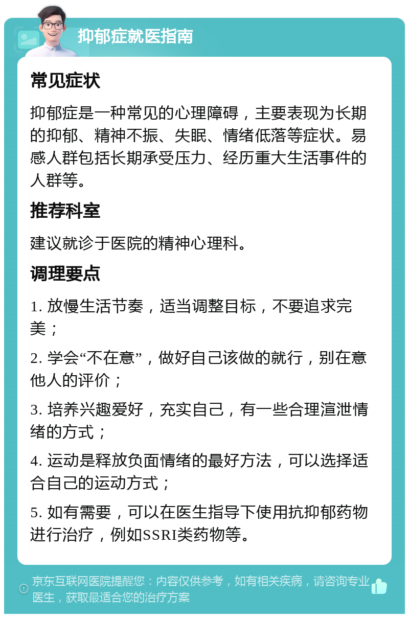 抑郁症就医指南 常见症状 抑郁症是一种常见的心理障碍，主要表现为长期的抑郁、精神不振、失眠、情绪低落等症状。易感人群包括长期承受压力、经历重大生活事件的人群等。 推荐科室 建议就诊于医院的精神心理科。 调理要点 1. 放慢生活节奏，适当调整目标，不要追求完美； 2. 学会“不在意”，做好自己该做的就行，别在意他人的评价； 3. 培养兴趣爱好，充实自己，有一些合理渲泄情绪的方式； 4. 运动是释放负面情绪的最好方法，可以选择适合自己的运动方式； 5. 如有需要，可以在医生指导下使用抗抑郁药物进行治疗，例如SSRI类药物等。