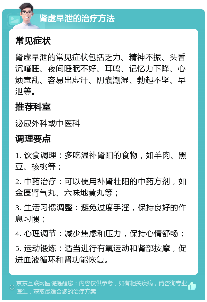 肾虚早泄的治疗方法 常见症状 肾虚早泄的常见症状包括乏力、精神不振、头昏沉嗜睡、夜间睡眠不好、耳鸣、记忆力下降、心烦意乱、容易出虚汗、阴囊潮湿、勃起不坚、早泄等。 推荐科室 泌尿外科或中医科 调理要点 1. 饮食调理：多吃温补肾阳的食物，如羊肉、黑豆、核桃等； 2. 中药治疗：可以使用补肾壮阳的中药方剂，如金匮肾气丸、六味地黄丸等； 3. 生活习惯调整：避免过度手淫，保持良好的作息习惯； 4. 心理调节：减少焦虑和压力，保持心情舒畅； 5. 运动锻炼：适当进行有氧运动和肾部按摩，促进血液循环和肾功能恢复。