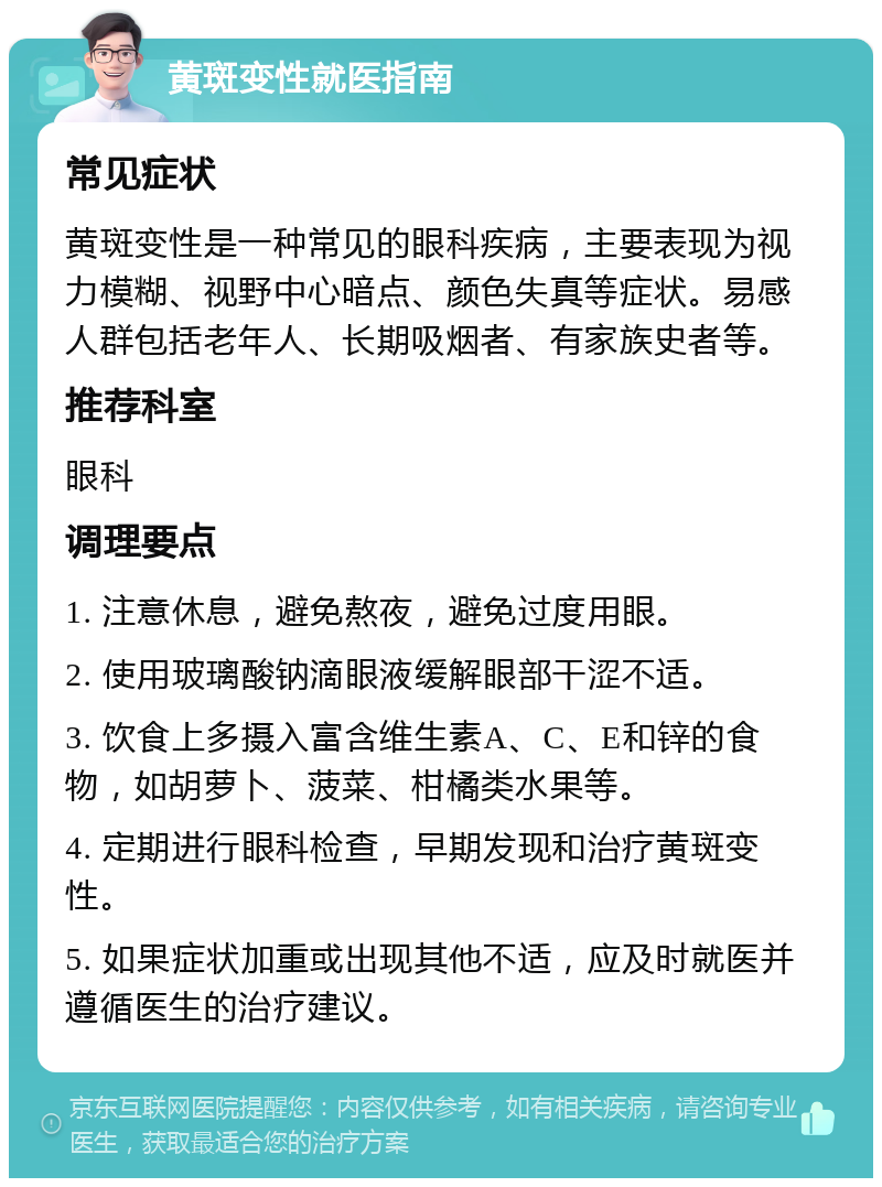 黄斑变性就医指南 常见症状 黄斑变性是一种常见的眼科疾病，主要表现为视力模糊、视野中心暗点、颜色失真等症状。易感人群包括老年人、长期吸烟者、有家族史者等。 推荐科室 眼科 调理要点 1. 注意休息，避免熬夜，避免过度用眼。 2. 使用玻璃酸钠滴眼液缓解眼部干涩不适。 3. 饮食上多摄入富含维生素A、C、E和锌的食物，如胡萝卜、菠菜、柑橘类水果等。 4. 定期进行眼科检查，早期发现和治疗黄斑变性。 5. 如果症状加重或出现其他不适，应及时就医并遵循医生的治疗建议。